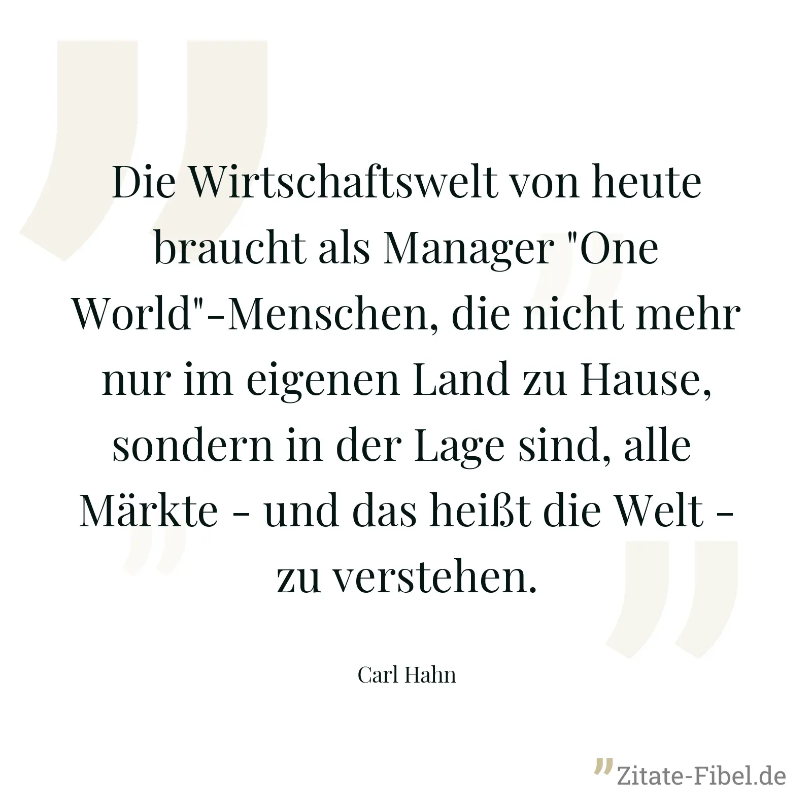Die Wirtschaftswelt von heute braucht als Manager "One World"-Menschen, die nicht mehr nur im eigenen Land zu Hause, sondern in der Lage sind, alle  Märkte - und das heißt die Welt - zu verstehen. - Carl Hahn