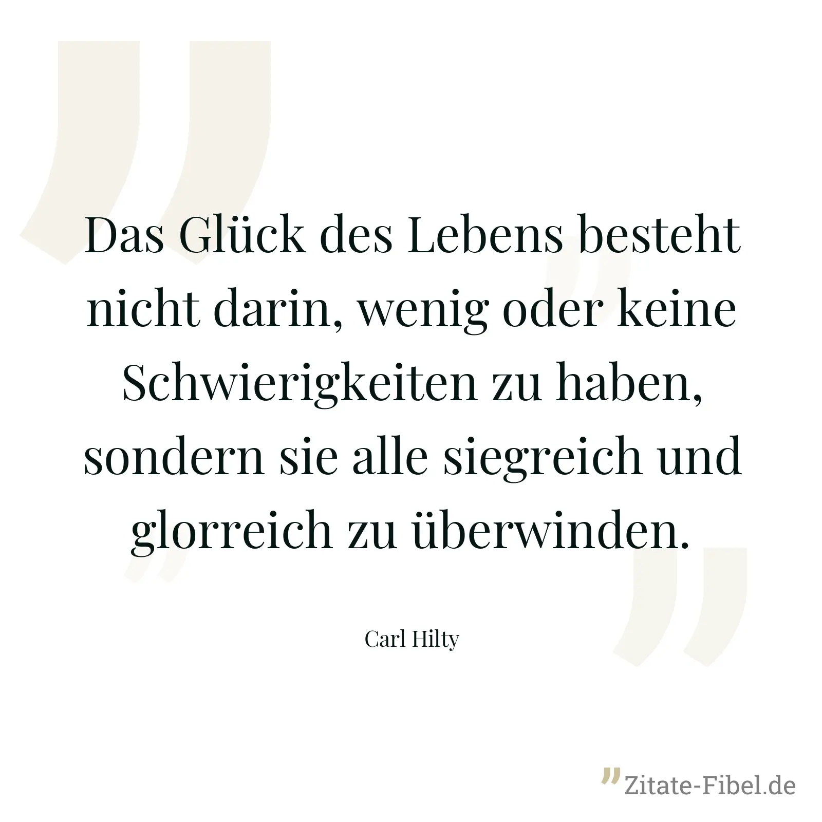 Das Glück des Lebens besteht nicht darin, wenig oder keine Schwierigkeiten zu haben, sondern sie alle siegreich und glorreich zu überwinden. - Carl Hilty