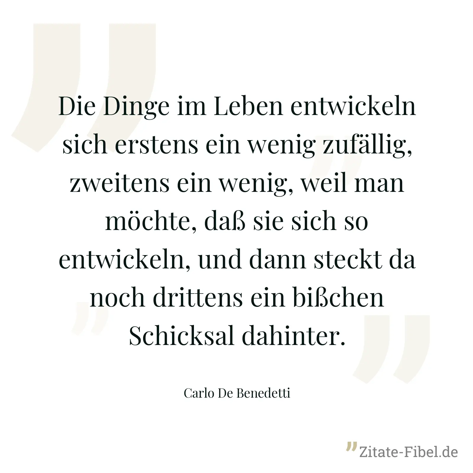 Die Dinge im Leben entwickeln sich erstens ein wenig zufällig, zweitens ein wenig, weil man möchte, daß sie sich so entwickeln, und dann steckt da noch drittens ein bißchen Schicksal dahinter. - Carlo De Benedetti