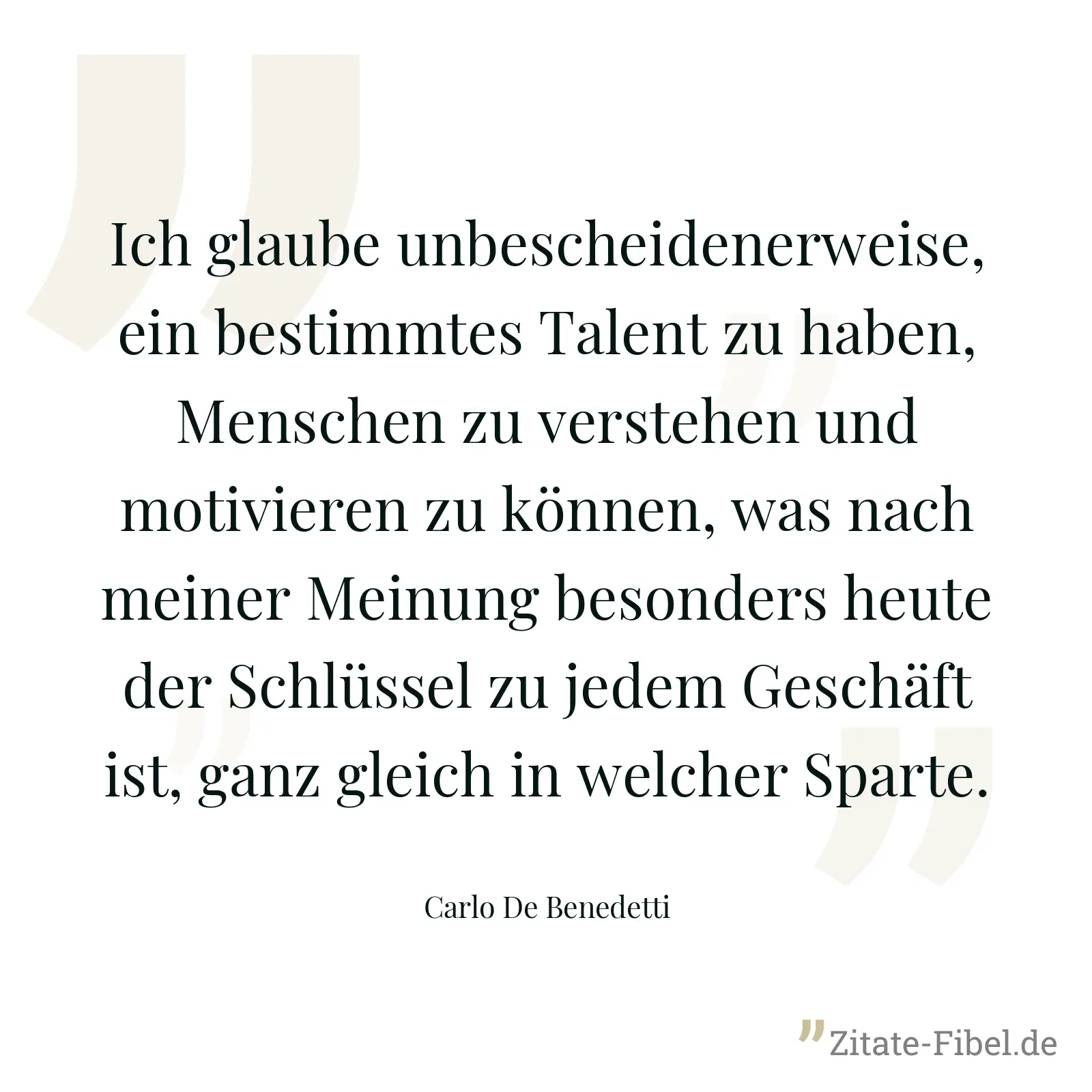 Ich glaube unbescheidenerweise, ein bestimmtes Talent zu haben, Menschen zu verstehen und motivieren zu können, was nach meiner Meinung besonders heute der Schlüssel zu jedem Geschäft ist, ganz gleich in welcher Sparte. - Carlo De Benedetti