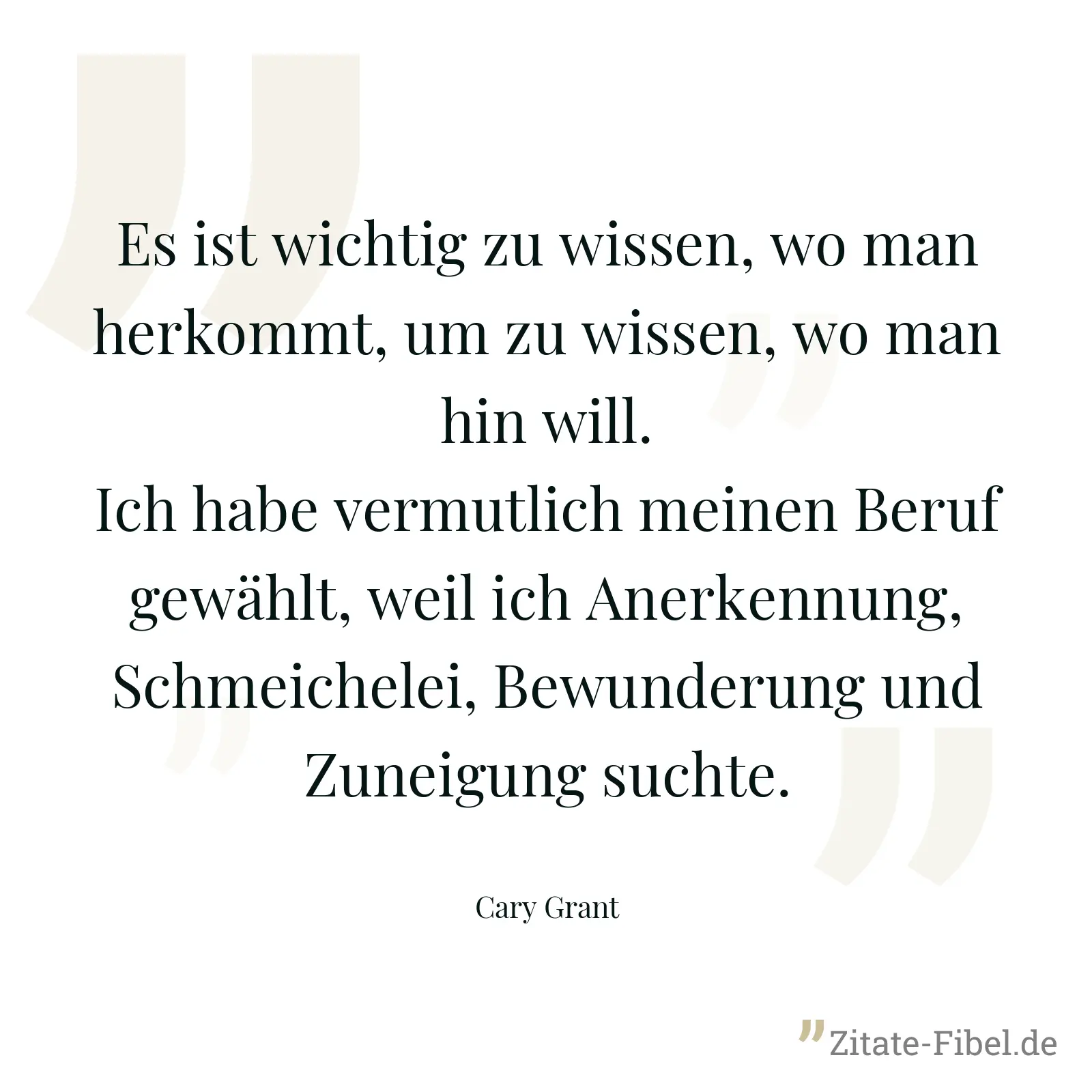 Es ist wichtig zu wissen, wo man herkommt, um zu wissen, wo man hin will. Ich habe vermutlich meinen Beruf gewählt, weil ich Anerkennung, Schmeichelei, Bewunderung und Zuneigung suchte. - Cary Grant