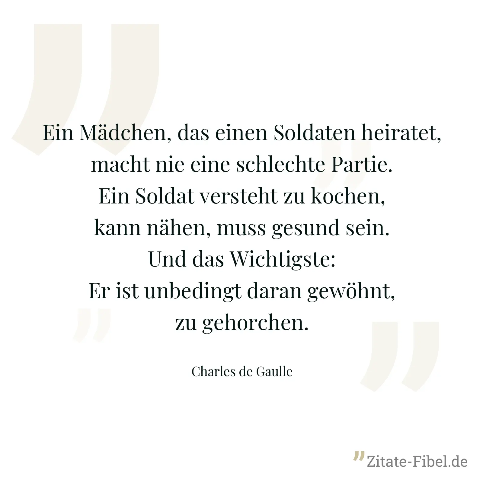 Ein Mädchen, das einen Soldaten heiratet, macht nie eine schlechte Partie. Ein Soldat versteht zu kochen, kann nähen, muss gesund sein. Und das Wichtigste: Er ist unbedingt daran gewöhnt, zu gehorchen. - Charles de Gaulle