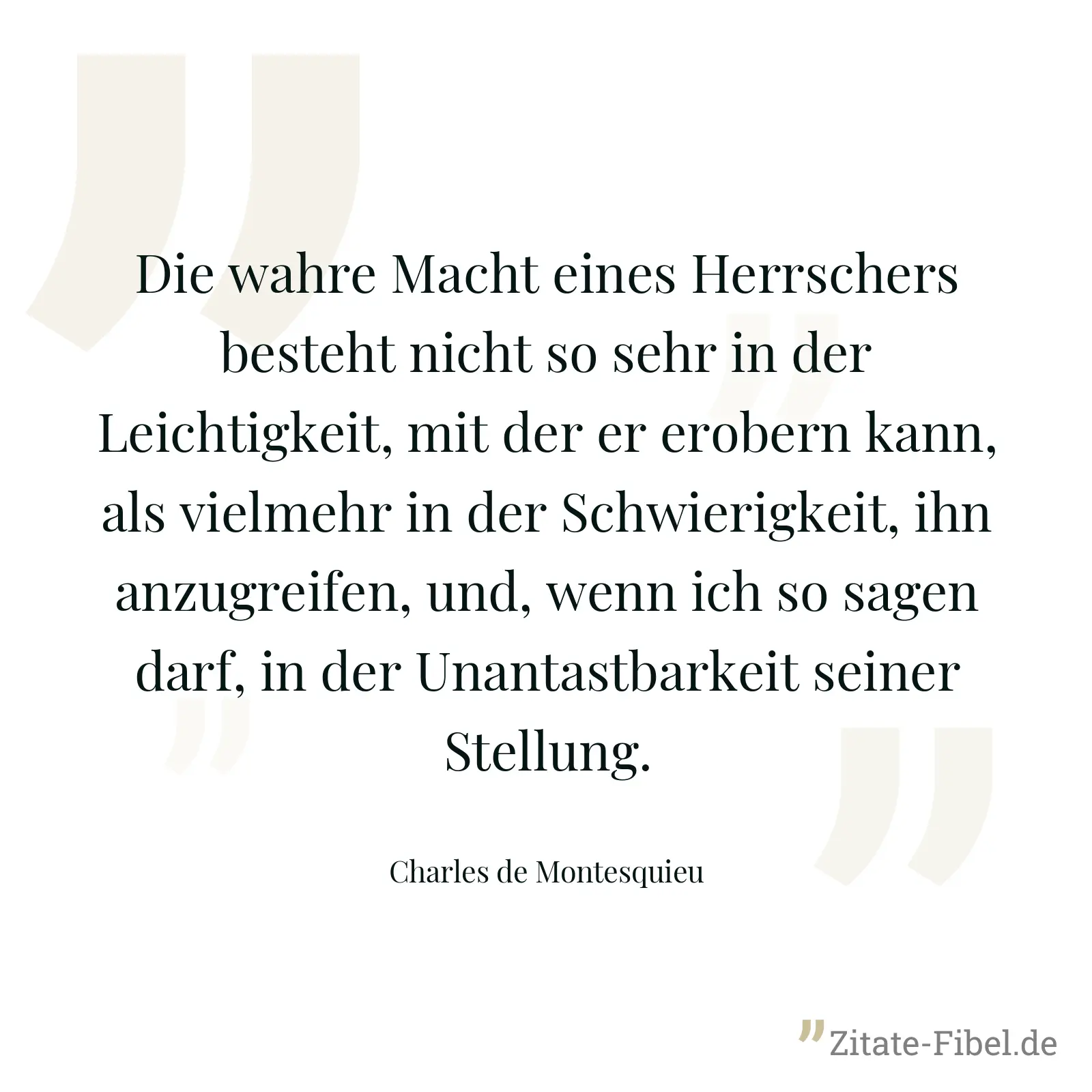 Die wahre Macht eines Herrschers besteht nicht so sehr in der Leichtigkeit, mit der er erobern kann, als vielmehr in der Schwierigkeit, ihn anzugreifen, und, wenn ich so sagen darf, in der Unantastbarkeit seiner Stellung. - Charles de Montesquieu