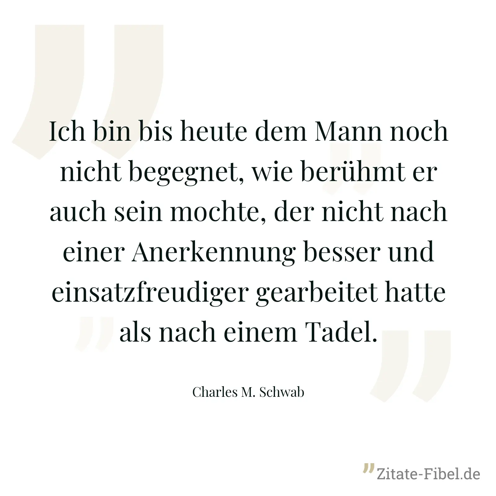 Ich bin bis heute dem Mann noch nicht begegnet, wie berühmt er auch sein mochte, der nicht nach einer Anerkennung besser und einsatzfreudiger gearbeitet hatte als nach einem Tadel. - Charles M. Schwab