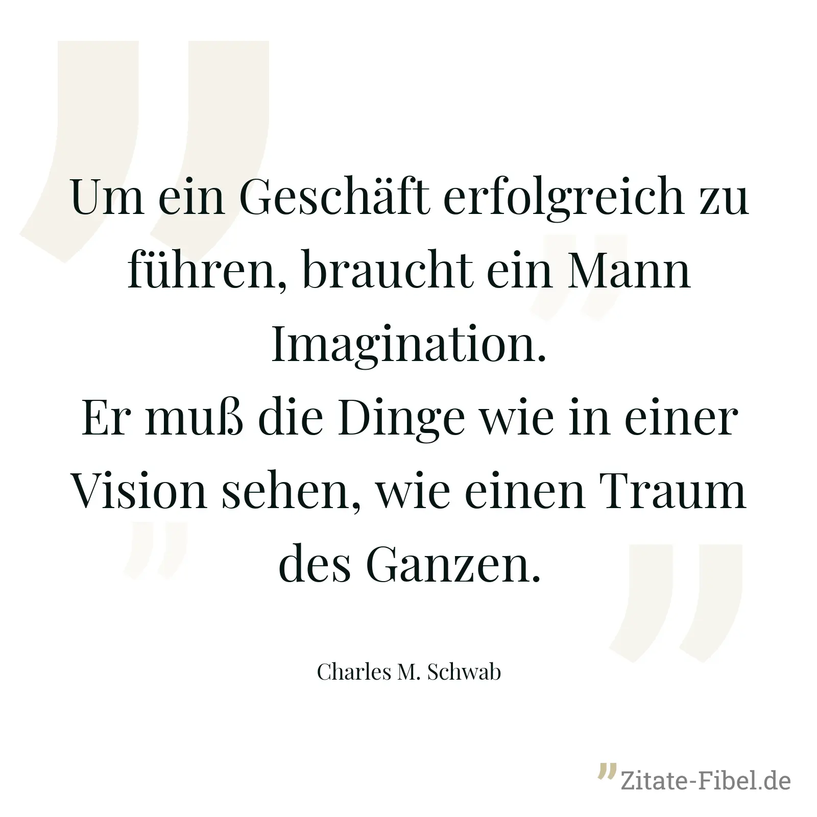 Um ein Geschäft erfolgreich zu führen, braucht ein Mann Imagination. Er muß die Dinge wie in einer Vision sehen, wie einen Traum des Ganzen. - Charles M. Schwab