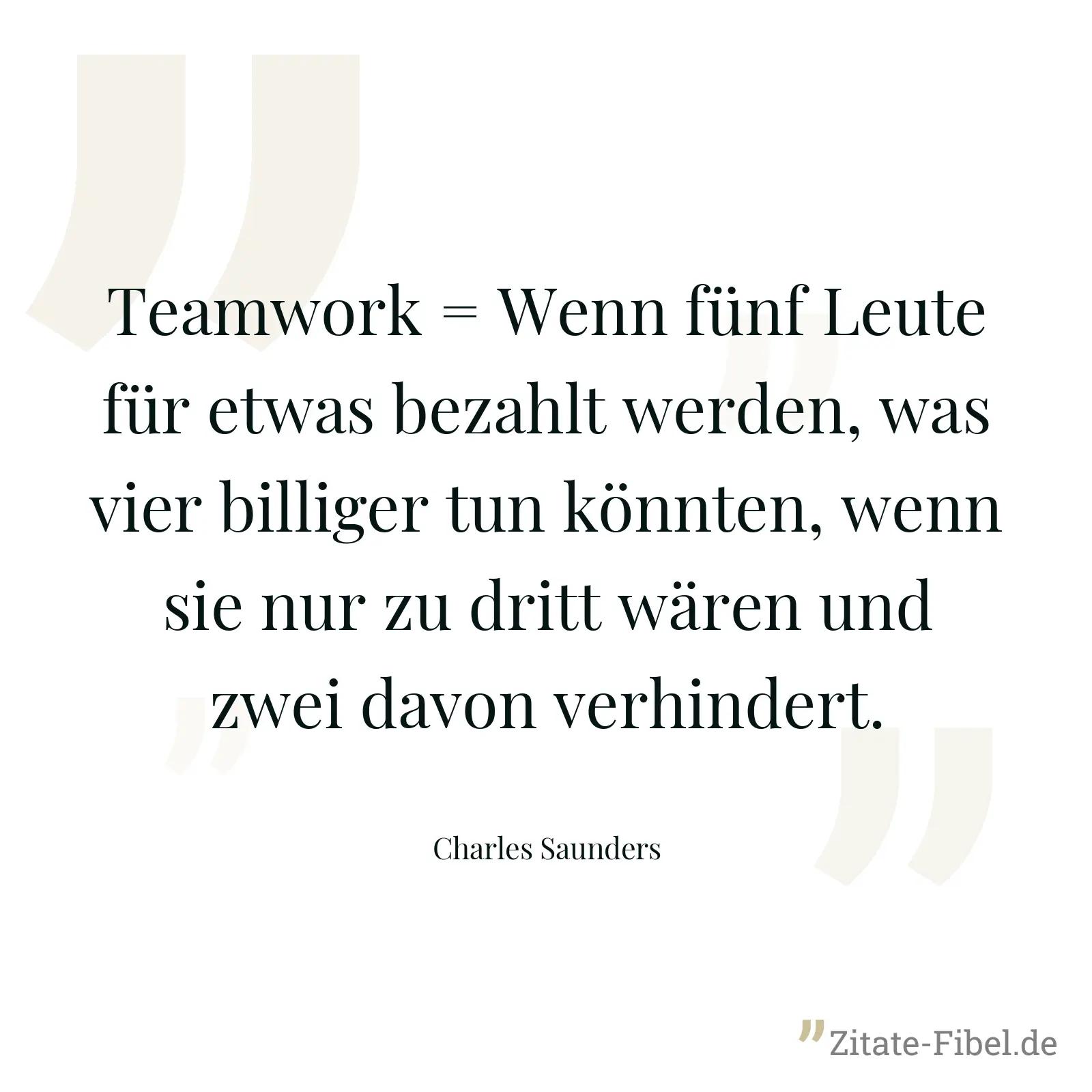 Teamwork = Wenn fünf Leute für etwas bezahlt werden, was vier billiger tun könnten, wenn sie nur zu dritt wären und zwei davon verhindert. - Charles Saunders