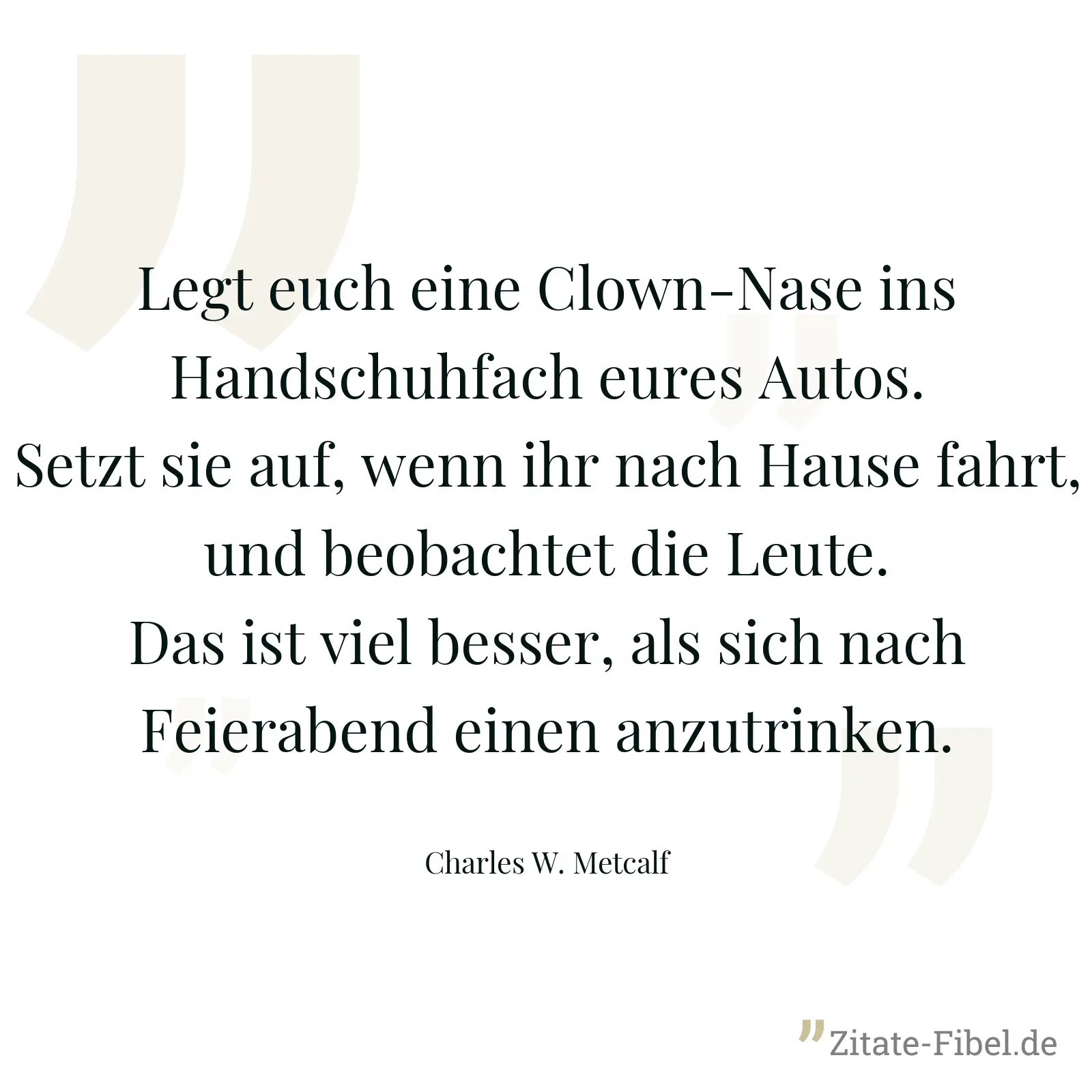 Legt euch eine Clown-Nase ins Handschuhfach eures Autos. Setzt sie auf, wenn ihr nach Hause fahrt, und beobachtet die Leute. Das ist viel besser, als sich nach Feierabend einen anzutrinken. - Charles W. Metcalf