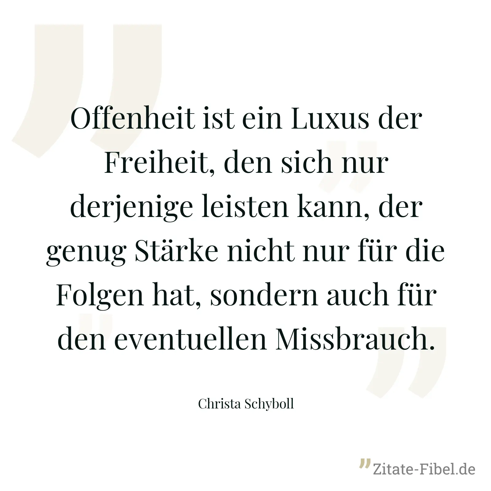 Offenheit ist ein Luxus der Freiheit, den sich nur derjenige leisten kann, der genug Stärke nicht nur für die Folgen hat, sondern auch für den eventuellen Missbrauch. - Christa Schyboll