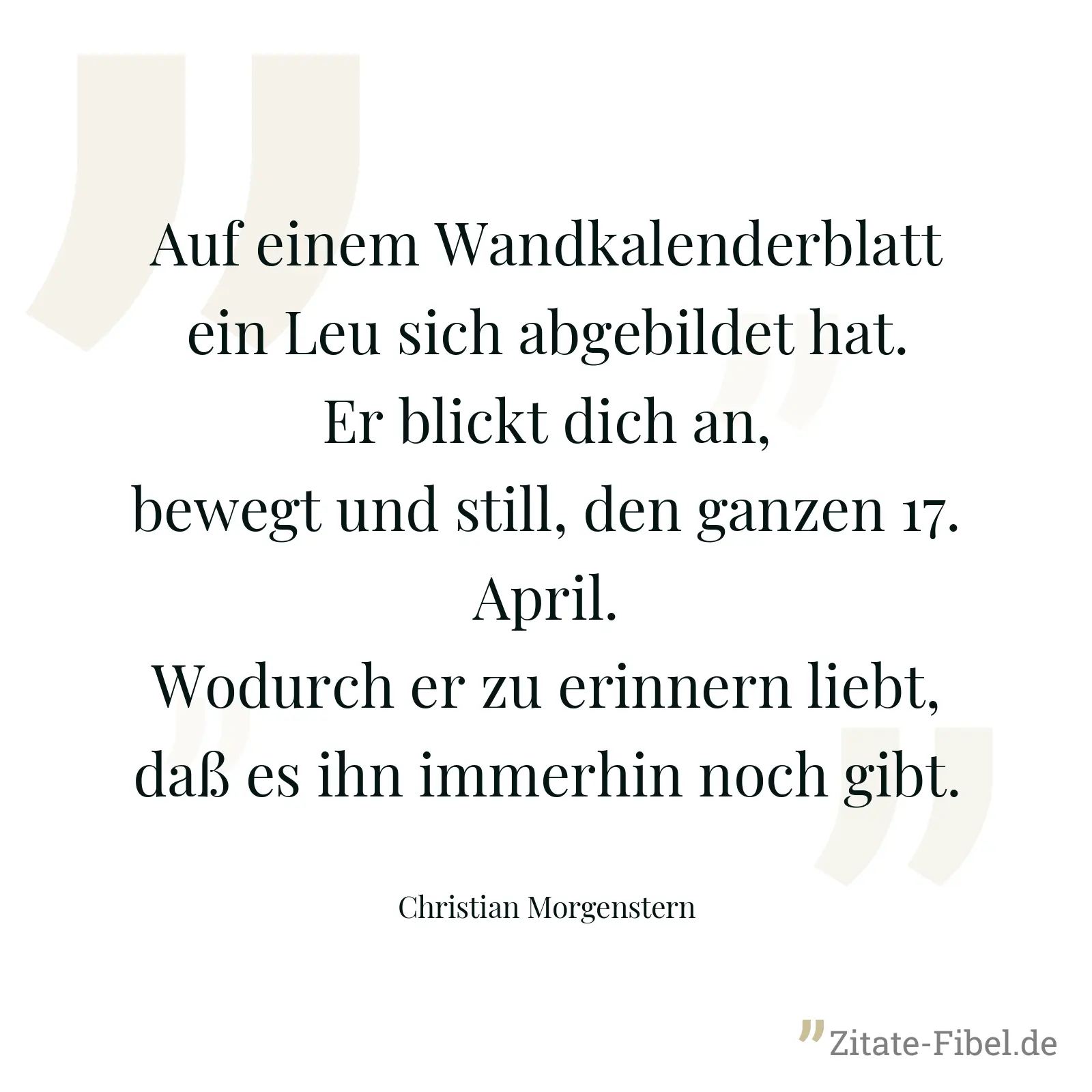 Auf einem Wandkalenderblatt ein Leu sich abgebildet hat. Er blickt dich an, bewegt und still, den ganzen 17. April. Wodurch er zu erinnern liebt, daß es ihn immerhin noch gibt. - Christian Morgenstern
