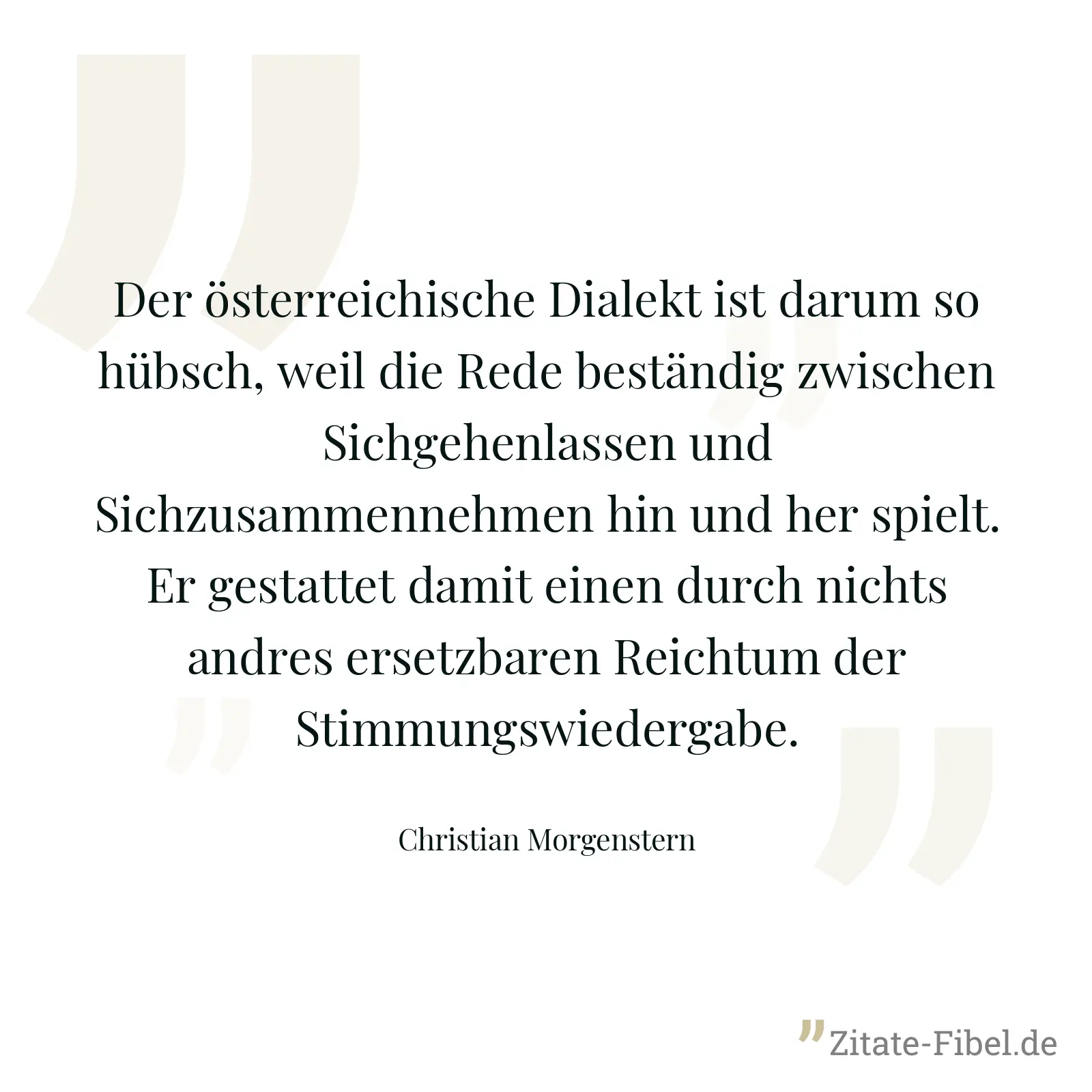 Der österreichische Dialekt ist darum so hübsch, weil die Rede beständig zwischen Sichgehenlassen und Sichzusammennehmen hin und her spielt. Er gestattet damit einen durch nichts andres ersetzbaren Reichtum der Stimmungswiedergabe. - Christian Morgenstern