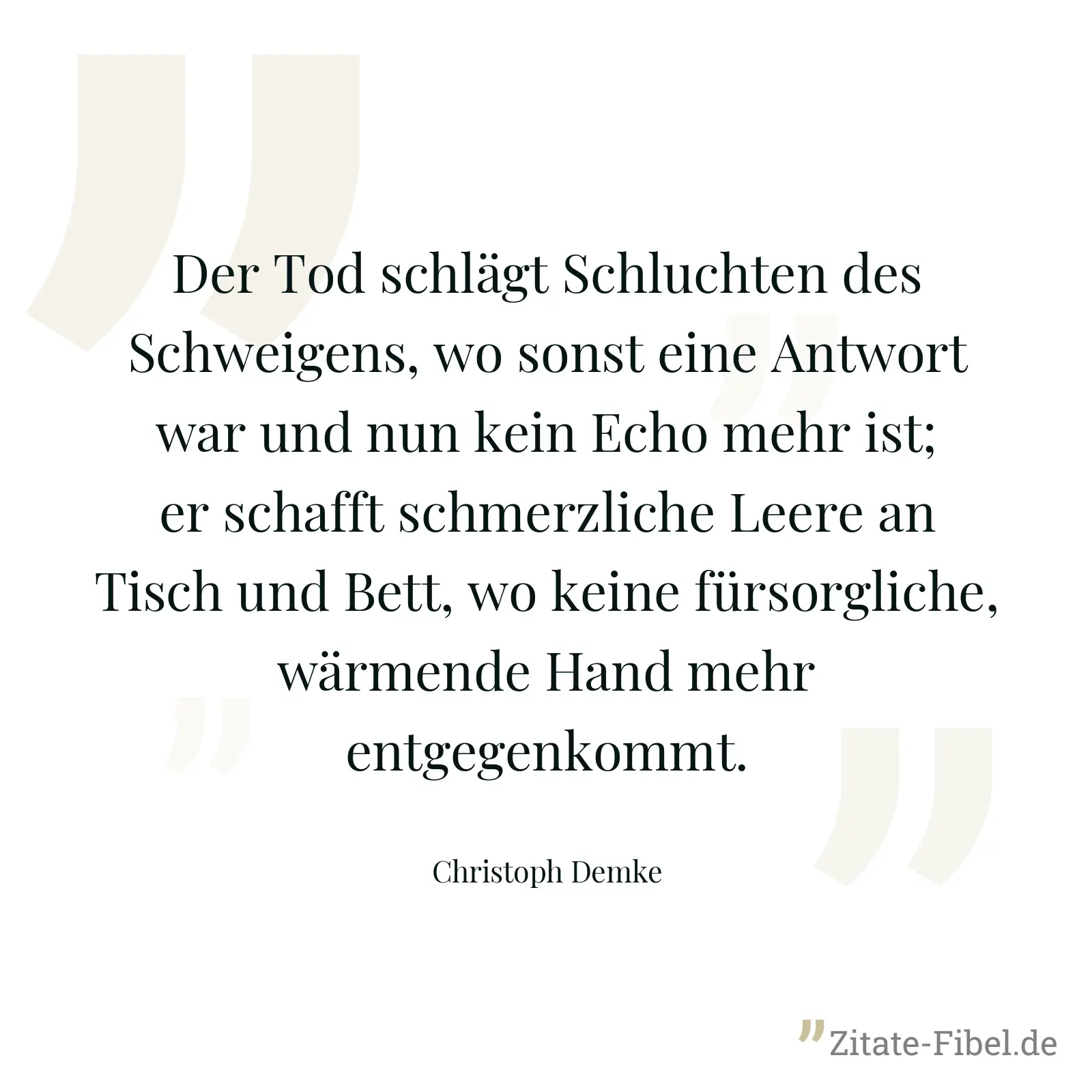 Der Tod schlägt Schluchten des Schweigens, wo sonst eine Antwort war und nun kein Echo mehr ist; er schafft schmerzliche Leere an Tisch und Bett, wo keine fürsorgliche, wärmende Hand mehr entgegenkommt. - Christoph Demke