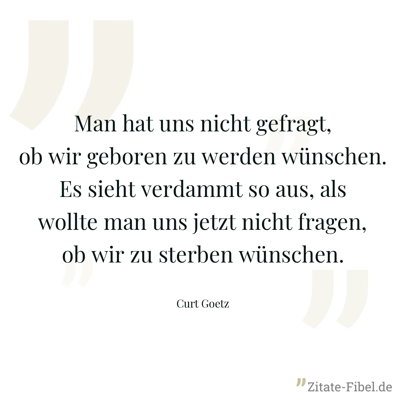 Man hat uns nicht gefragt, ob wir geboren zu werden wünschen. Es sieht verdammt so aus, als wollte man uns jetzt nicht fragen, ob wir zu sterben wünschen. - Curt Goetz