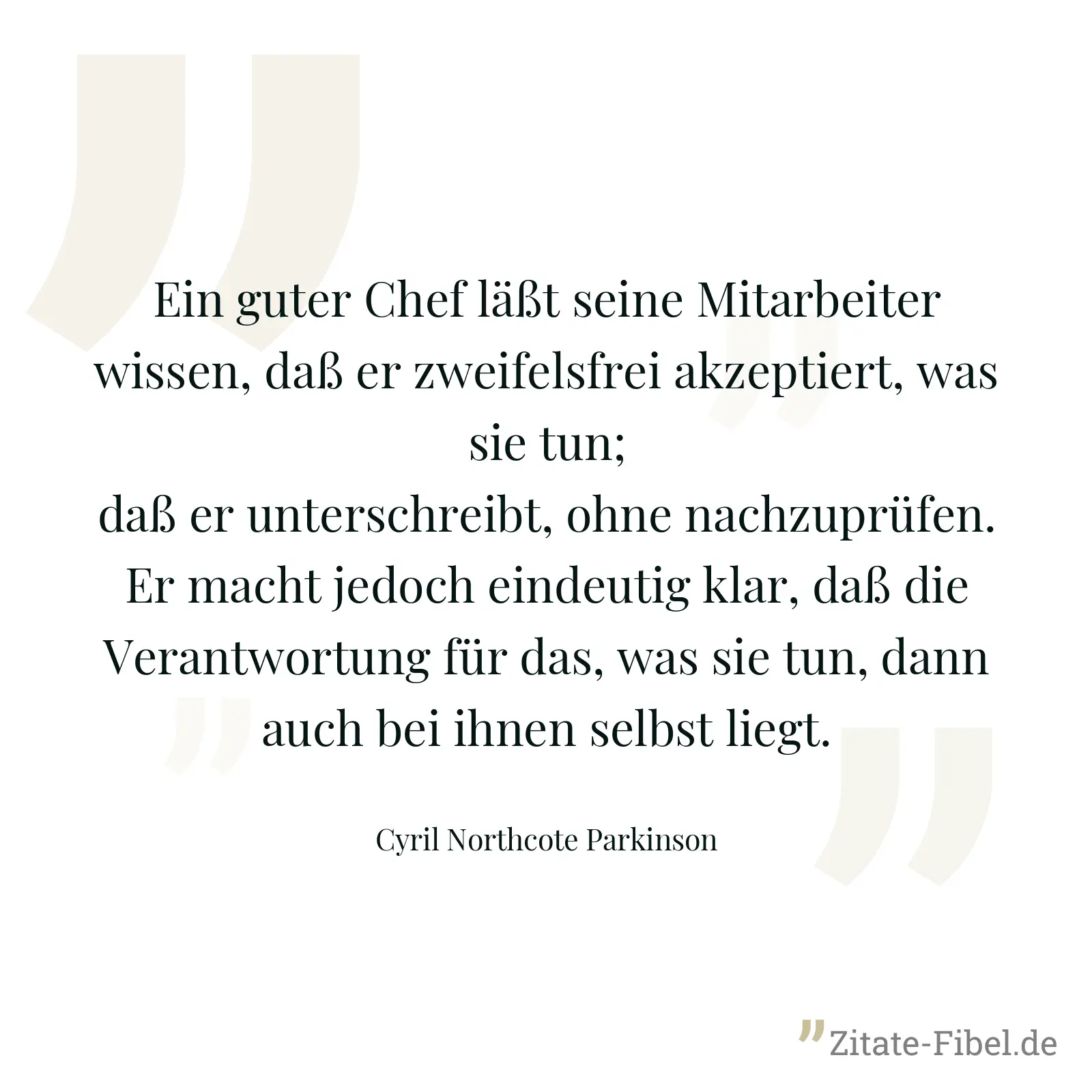 Ein guter Chef läßt seine Mitarbeiter wissen, daß er zweifelsfrei akzeptiert, was sie tun; daß er unterschreibt, ohne nachzuprüfen. Er macht jedoch eindeutig klar, daß die Verantwortung für das, was sie tun, dann auch bei ihnen selbst liegt. - Cyril Northcote Parkinson