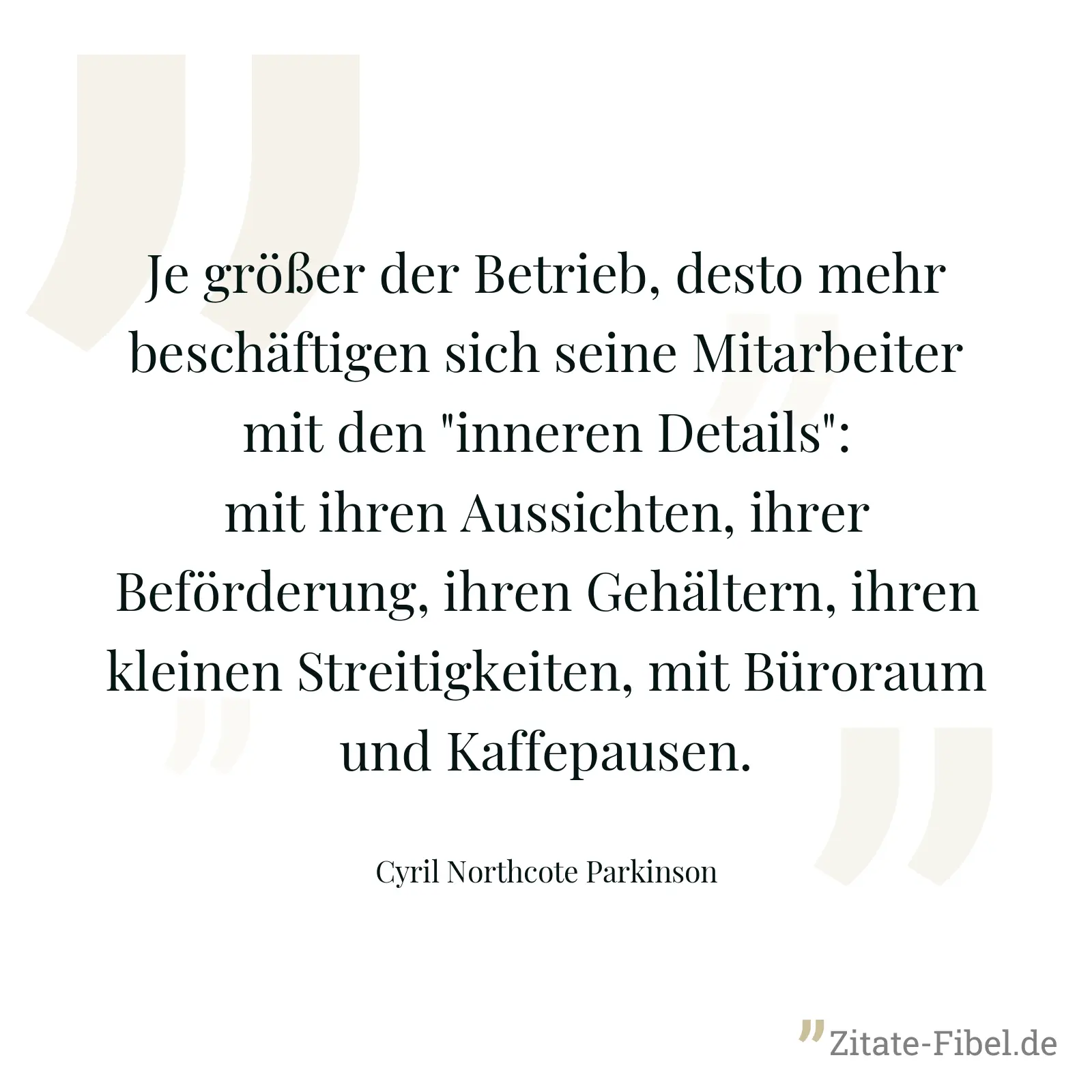 Je größer der Betrieb, desto mehr beschäftigen sich seine Mitarbeiter mit den "inneren Details": mit ihren Aussichten, ihrer Beförderung, ihren Gehältern, ihren kleinen Streitigkeiten, mit Büroraum und Kaffepausen. - Cyril Northcote Parkinson