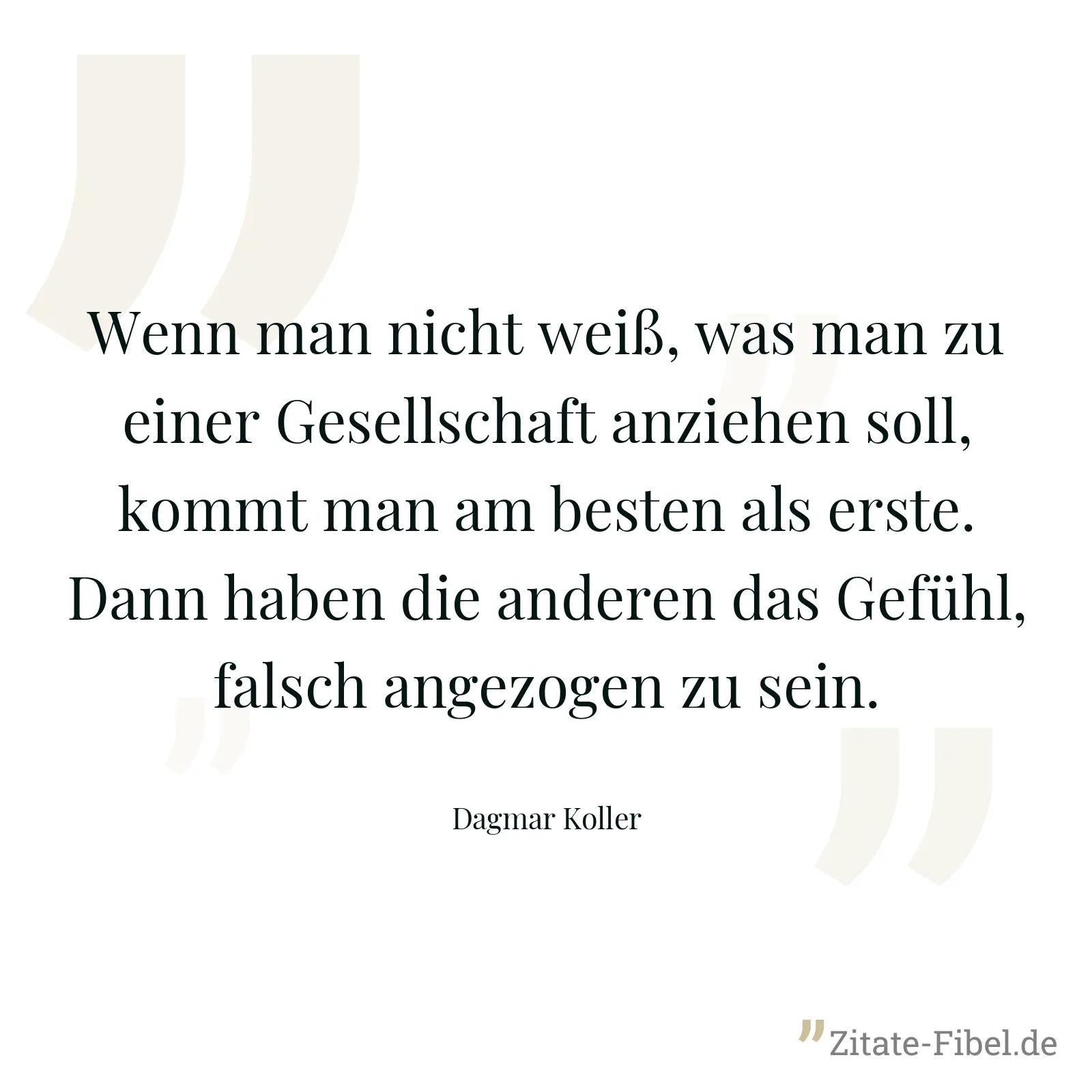 Wenn man nicht weiß, was man zu einer Gesellschaft anziehen soll, kommt man am besten als erste. Dann haben die anderen das Gefühl, falsch angezogen zu sein. - Dagmar Koller
