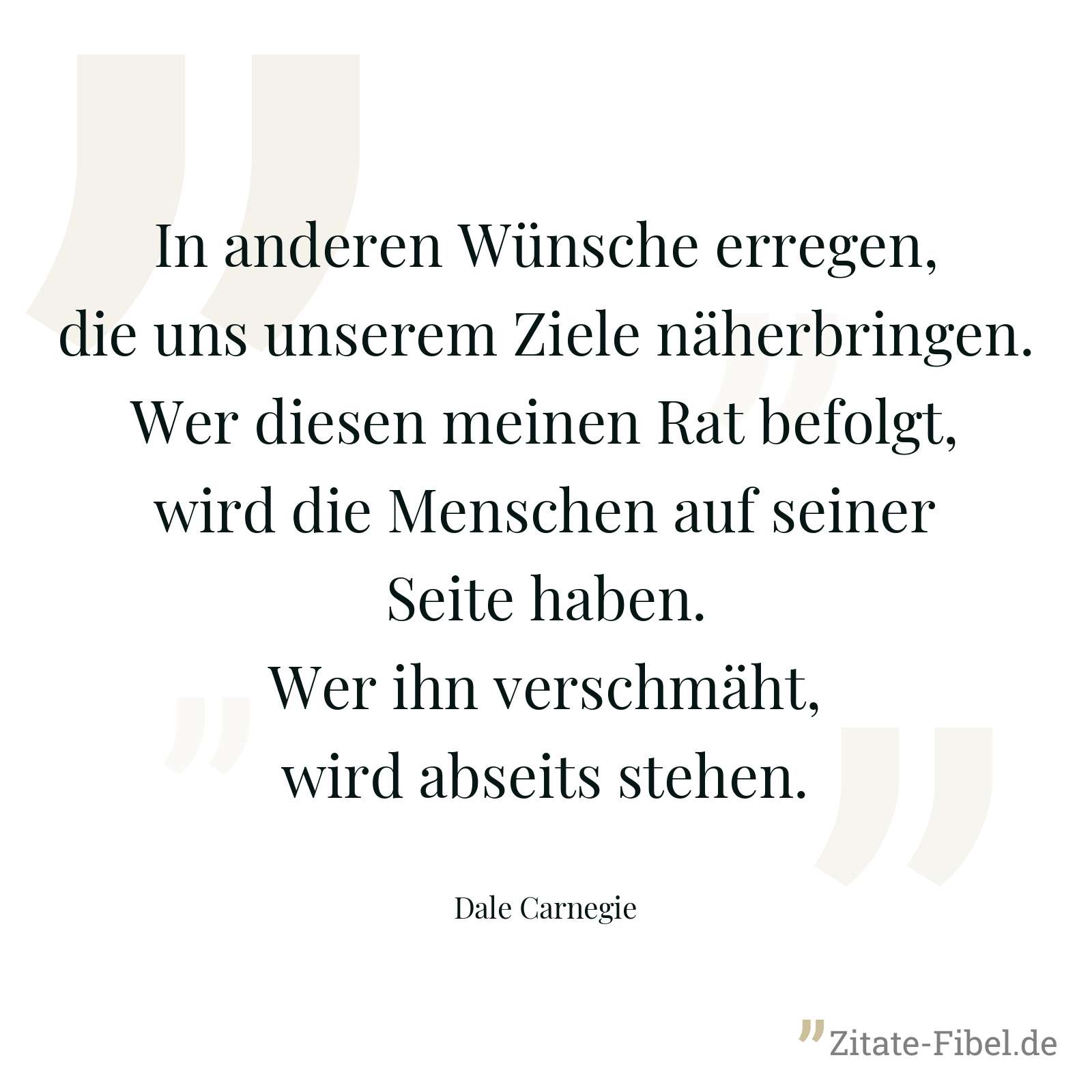 In anderen Wünsche erregen, die uns unserem Ziele näherbringen. Wer diesen meinen Rat befolgt, wird die Menschen auf seiner Seite haben. Wer ihn verschmäht, wird abseits stehen. - Dale Carnegie