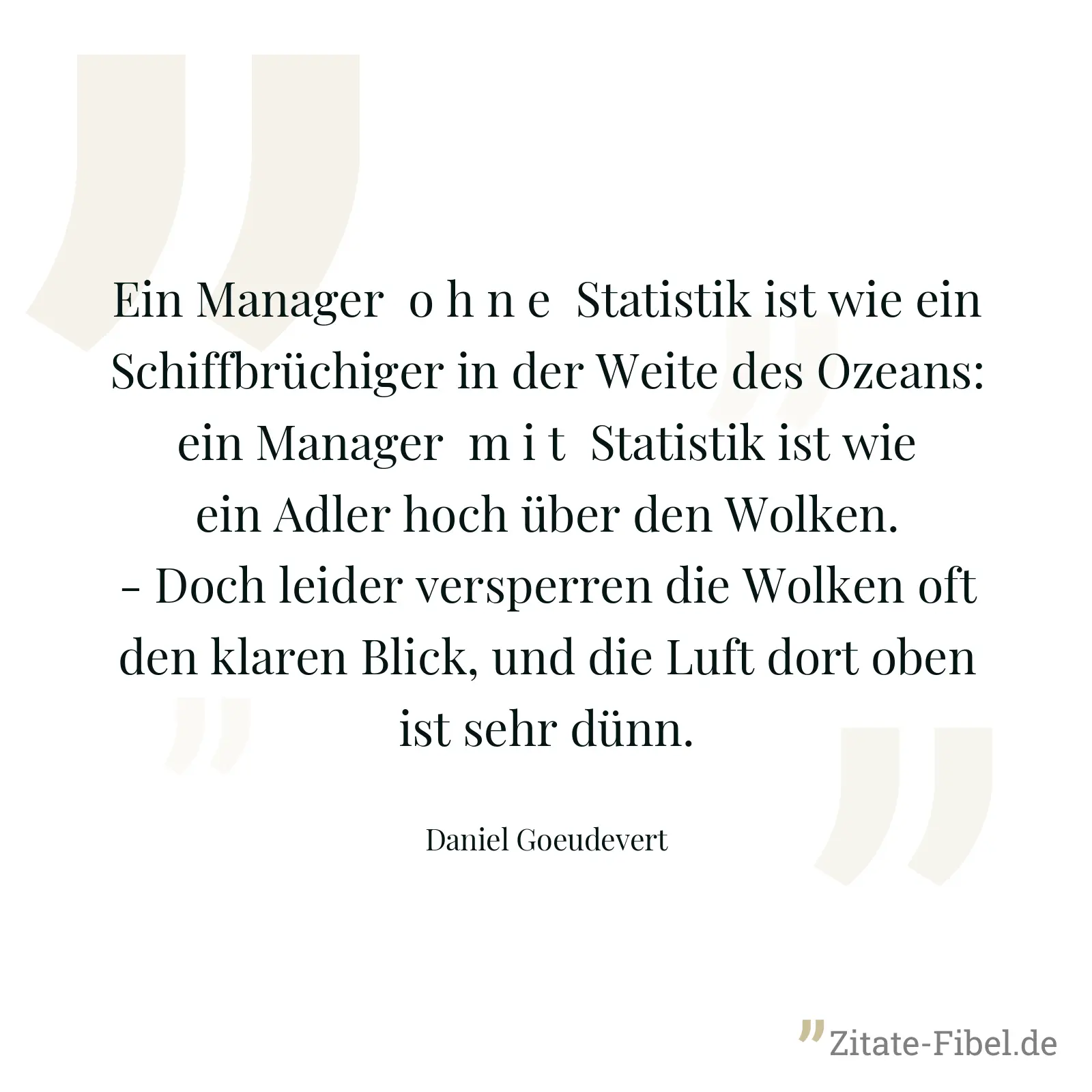 Ein Manager  o h n e  Statistik ist wie ein Schiffbrüchiger in der Weite des Ozeans: ein Manager  m i t  Statistik ist wie ein Adler hoch über den Wolken. - Doch leider versperren die Wolken oft den klaren Blick, und die Luft dort oben ist sehr dünn. - Daniel Goeudevert