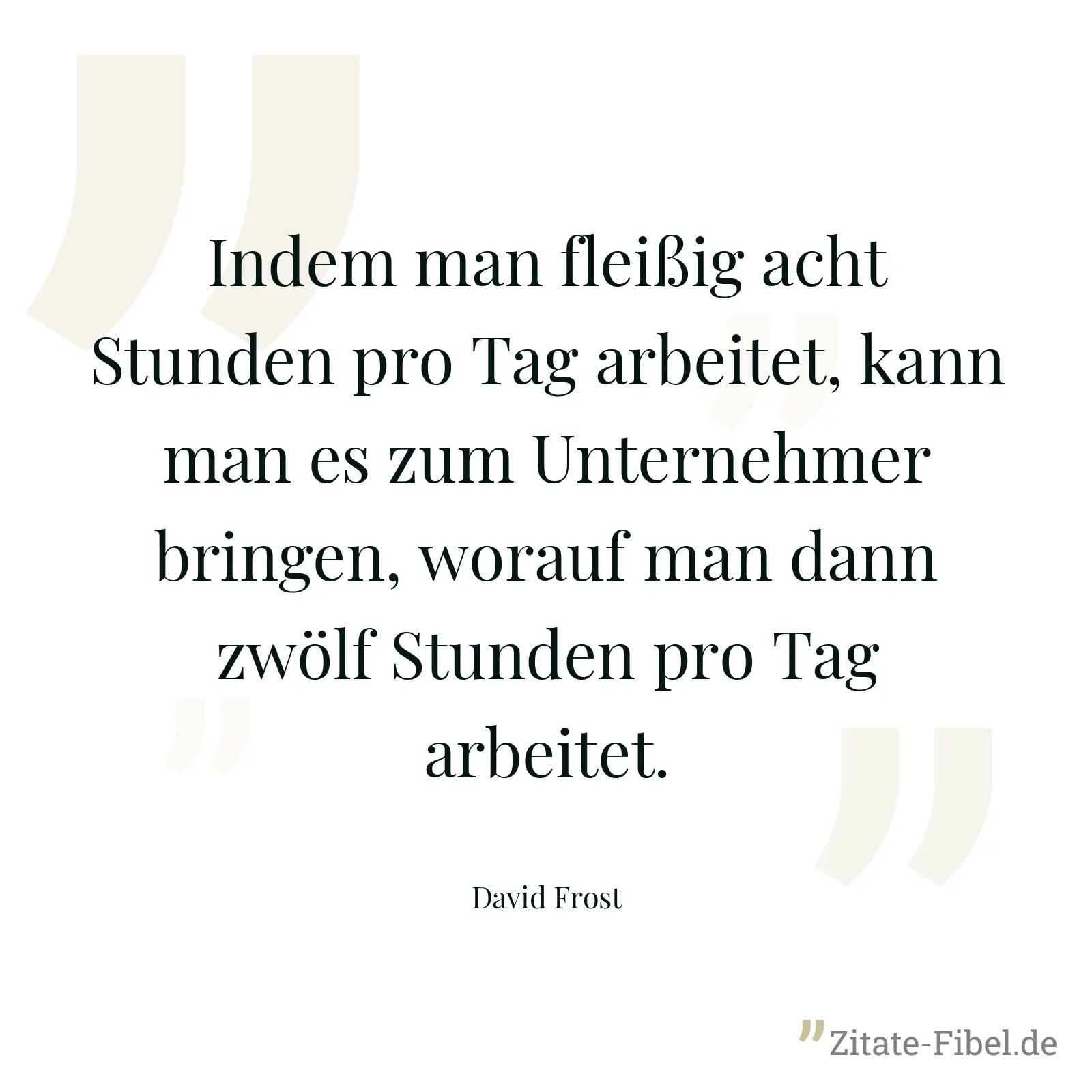 Indem man fleißig acht Stunden pro Tag arbeitet, kann man es zum Unternehmer bringen, worauf man dann zwölf Stunden pro Tag arbeitet. - David Frost