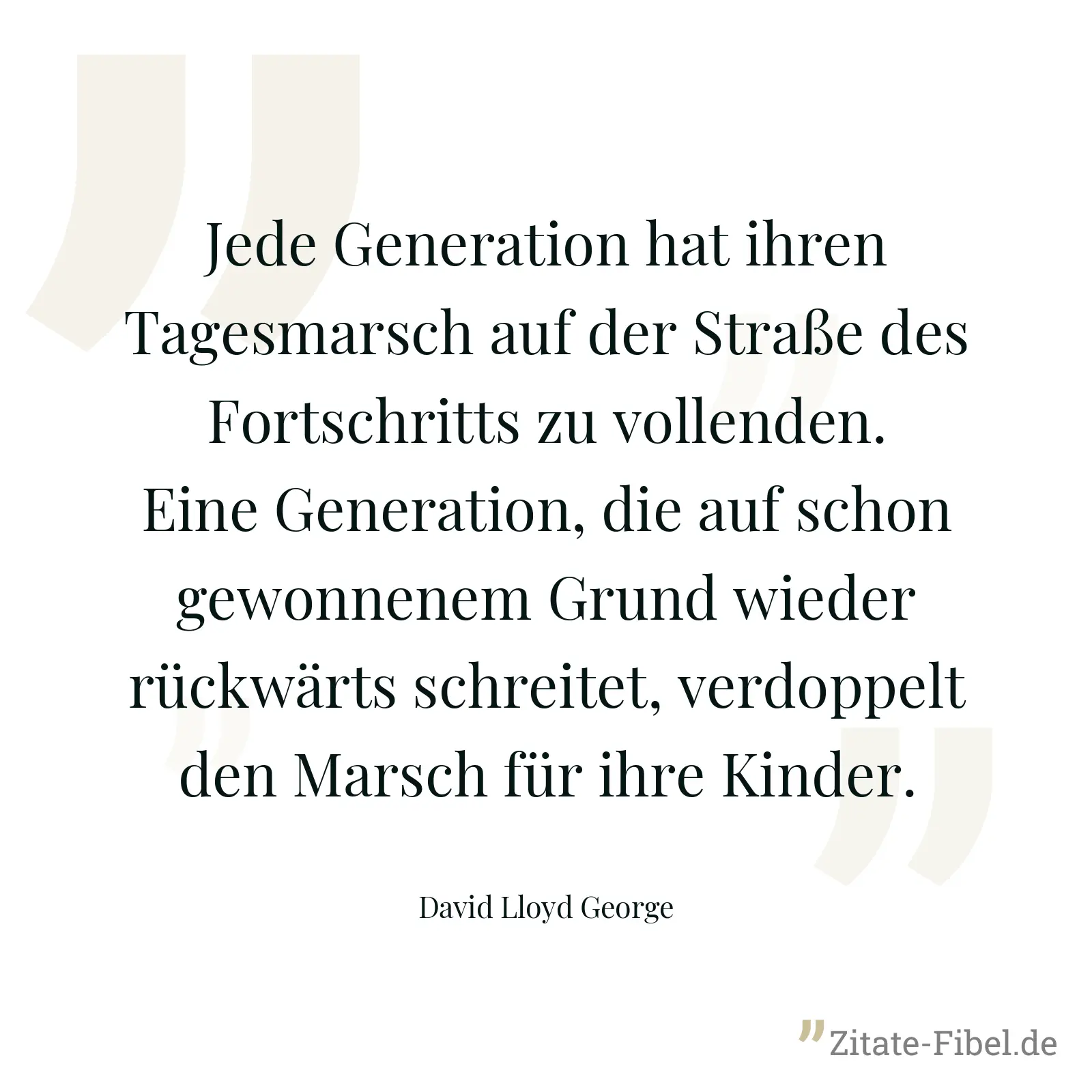 Jede Generation hat ihren Tagesmarsch auf der Straße des Fortschritts zu vollenden. Eine Generation, die auf schon gewonnenem Grund wieder rückwärts schreitet, verdoppelt den Marsch für ihre Kinder. - David Lloyd George