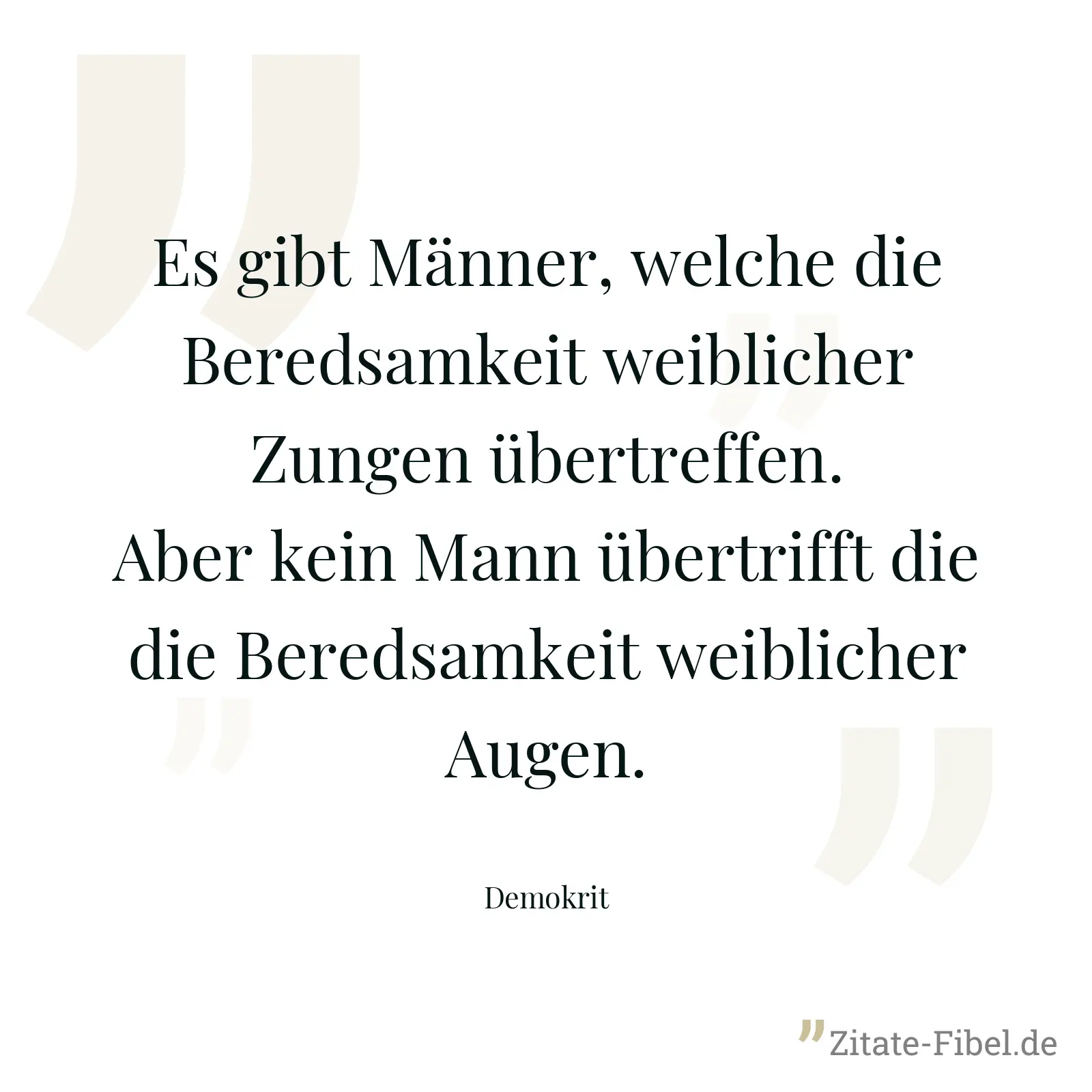 Es gibt Männer, welche die Beredsamkeit weiblicher Zungen übertreffen. Aber kein Mann übertrifft die die Beredsamkeit weiblicher Augen. - Demokrit