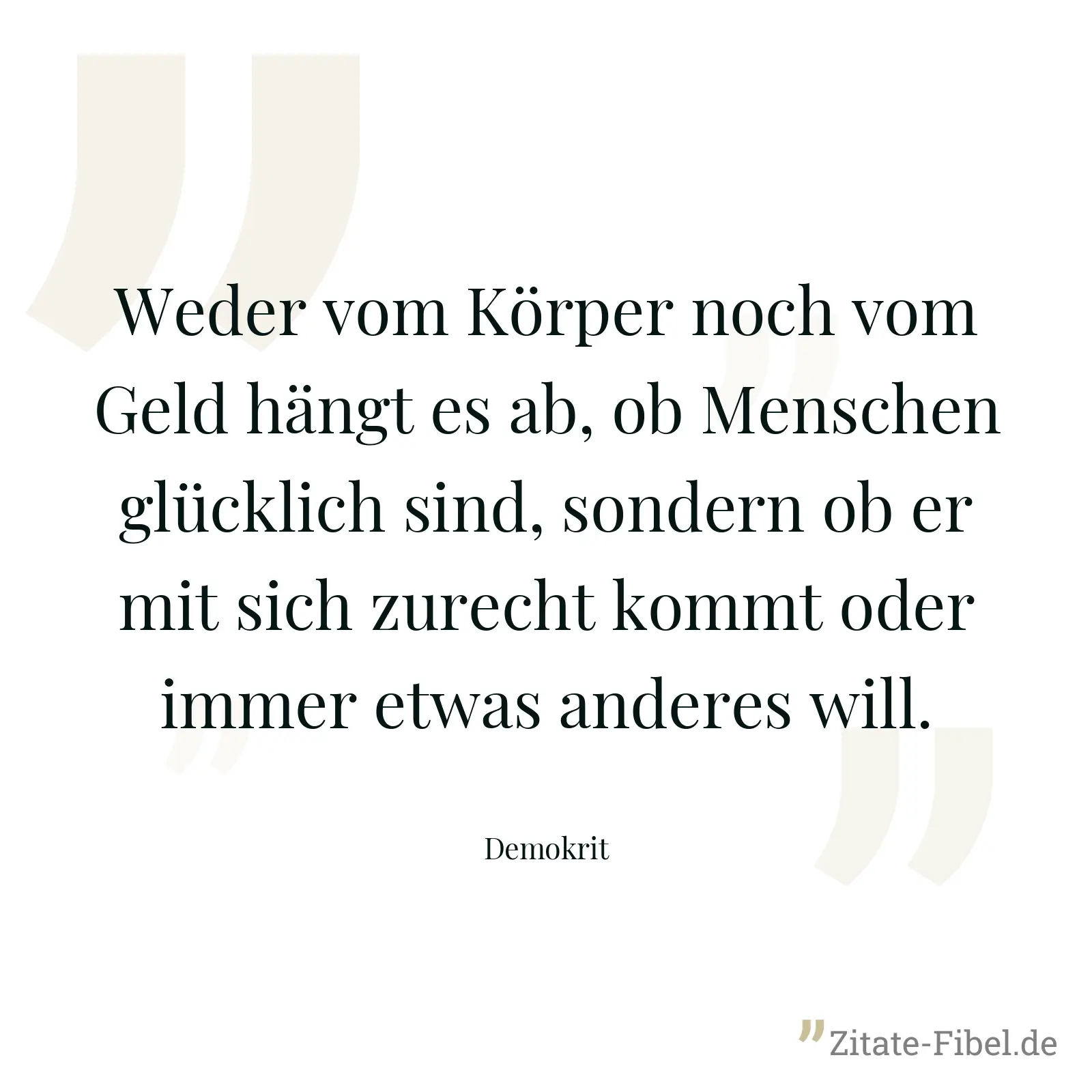 Weder vom Körper noch vom Geld hängt es ab, ob Menschen glücklich sind, sondern ob er mit sich zurecht kommt oder immer etwas anderes will. - Demokrit