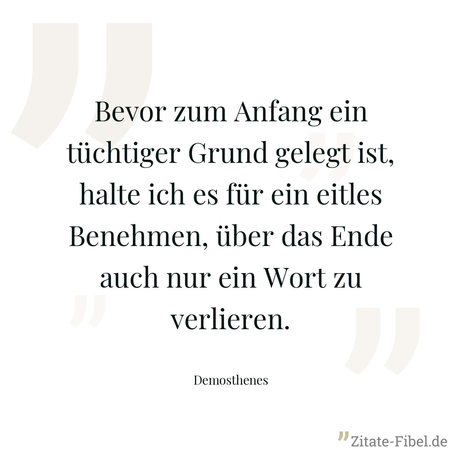 Bevor zum Anfang ein tüchtiger Grund gelegt ist, halte ich es für ein eitles Benehmen, über das Ende auch nur ein Wort zu verlieren. - Demosthenes