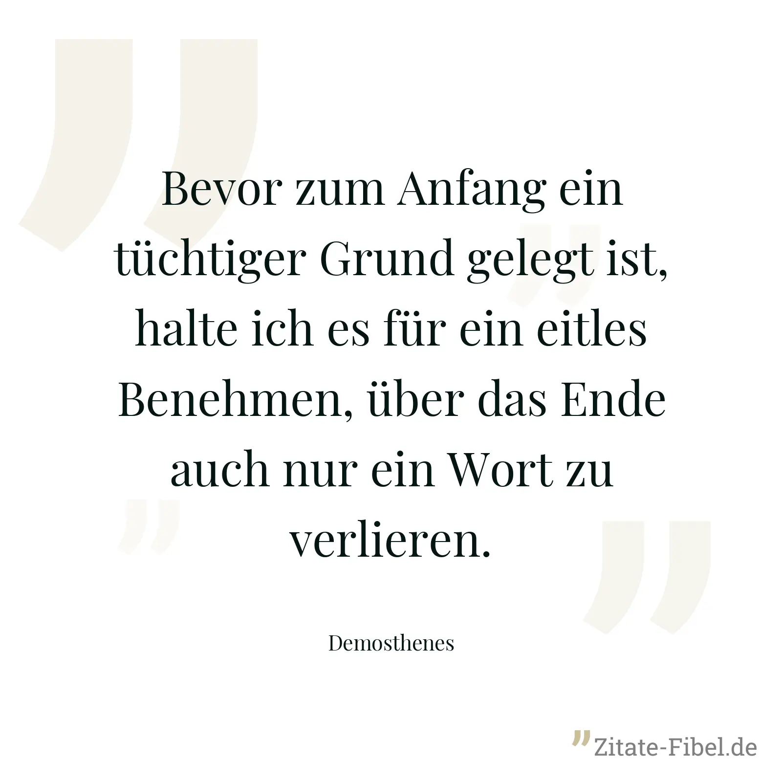 Bevor zum Anfang ein tüchtiger Grund gelegt ist, halte ich es für ein eitles Benehmen, über das Ende auch nur ein Wort zu verlieren. - Demosthenes