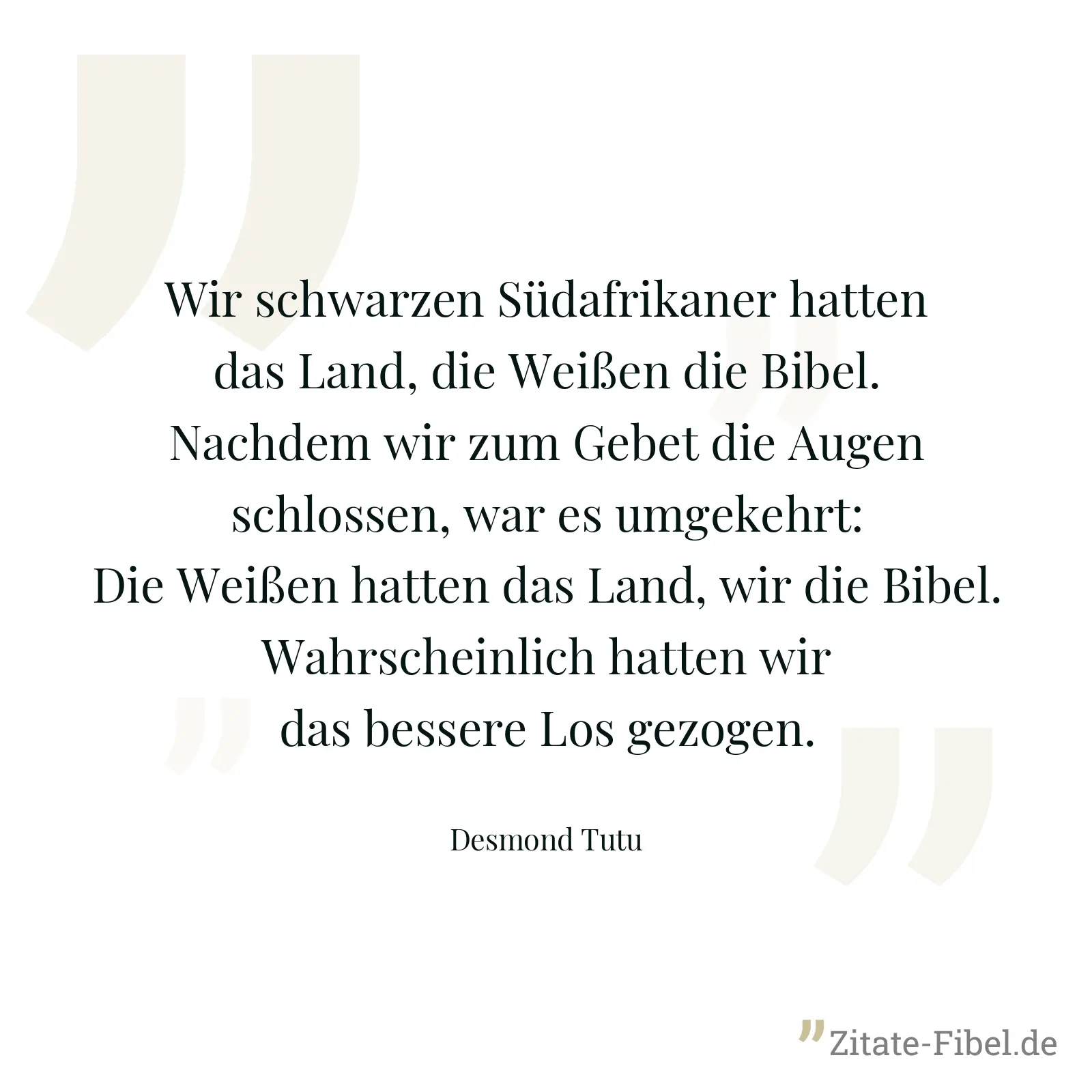 Wir schwarzen Südafrikaner hatten das Land, die Weißen die Bibel. Nachdem wir zum Gebet die Augen schlossen, war es umgekehrt: Die Weißen hatten das Land, wir die Bibel. Wahrscheinlich hatten wir das bessere Los gezogen. - Desmond Tutu