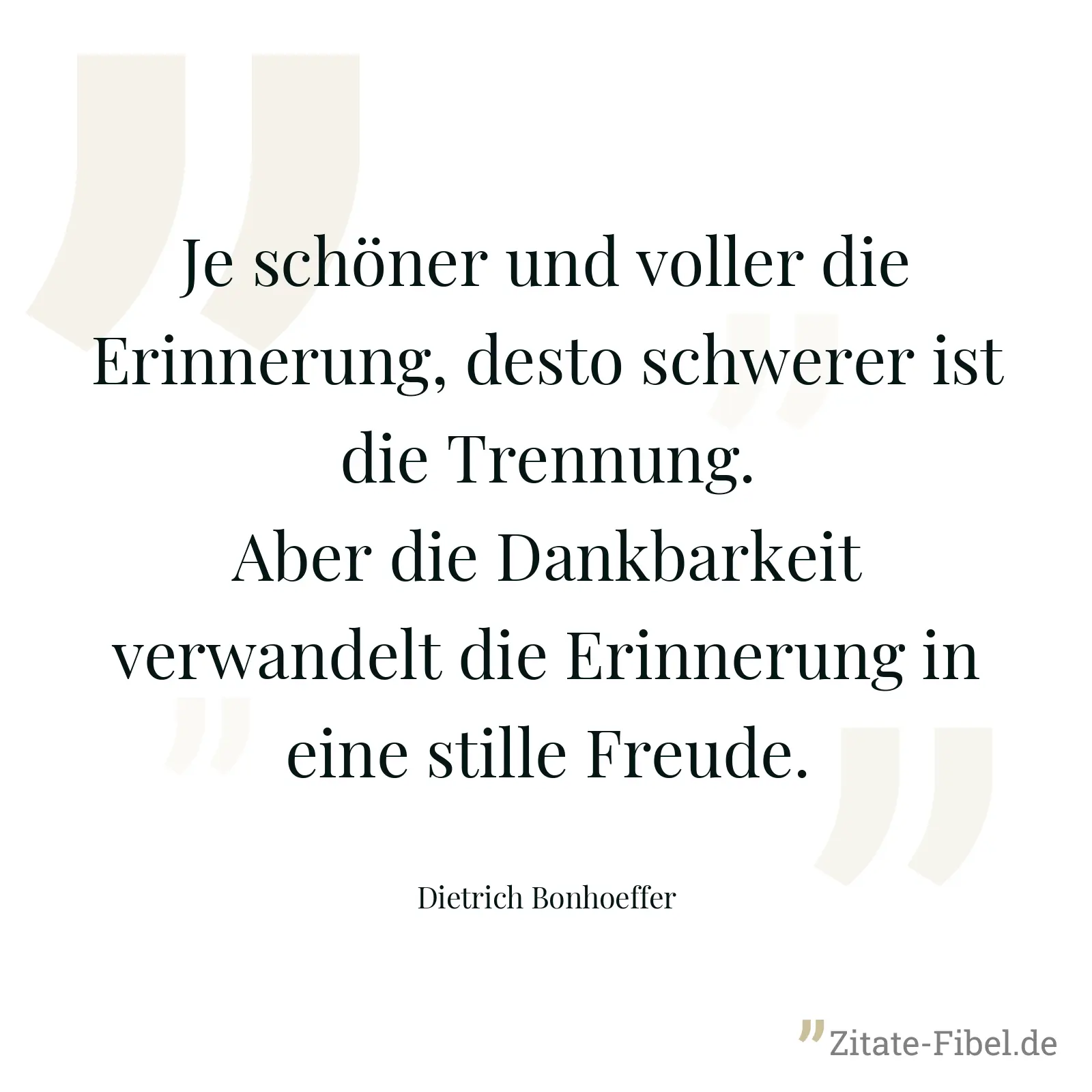 Je schöner und voller die Erinnerung, desto schwerer ist die Trennung. Aber die Dankbarkeit verwandelt die Erinnerung in eine stille Freude. - Dietrich Bonhoeffer