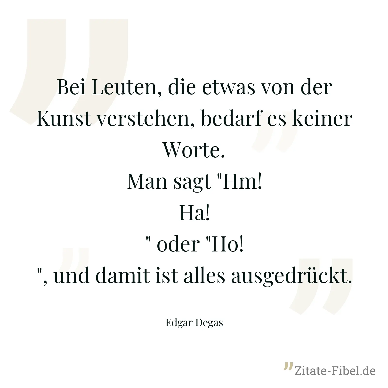 Bei Leuten, die etwas von der Kunst verstehen, bedarf es keiner Worte. Man sagt "Hm! Ha!" oder "Ho!", und damit ist alles ausgedrückt. - Edgar Degas