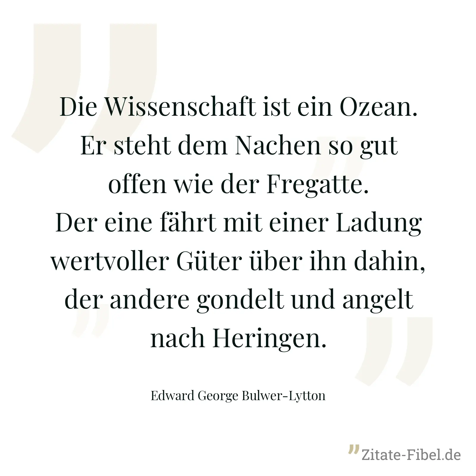 Die Wissenschaft ist ein Ozean. Er steht dem Nachen so gut offen wie der Fregatte. Der eine fährt mit einer Ladung wertvoller Güter über ihn dahin, der andere gondelt und angelt nach Heringen. - Edward George Bulwer-Lytton