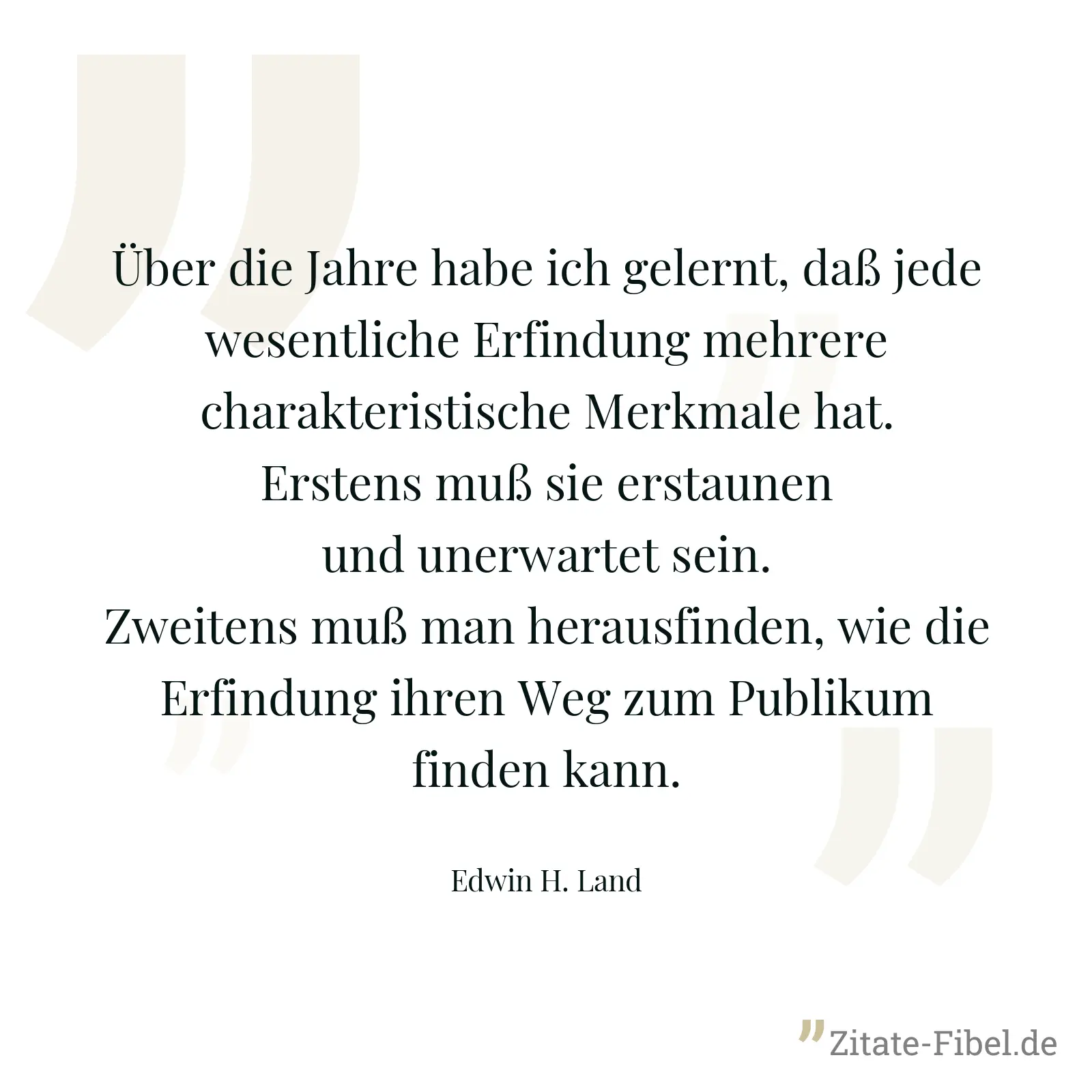 Über die Jahre habe ich gelernt, daß jede wesentliche Erfindung mehrere charakteristische Merkmale hat. Erstens muß sie erstaunen und unerwartet sein. Zweitens muß man herausfinden, wie die Erfindung ihren Weg zum Publikum finden kann. - Edwin H. Land