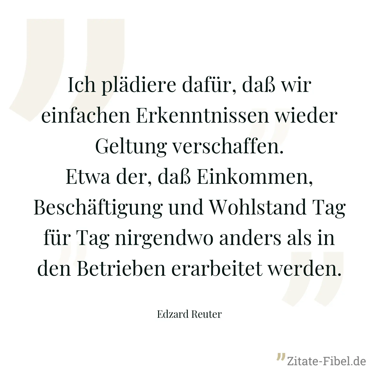 Ich plädiere dafür, daß wir einfachen Erkenntnissen wieder Geltung verschaffen. Etwa der, daß Einkommen, Beschäftigung und Wohlstand Tag für Tag nirgendwo anders als in den Betrieben erarbeitet werden. - Edzard Reuter
