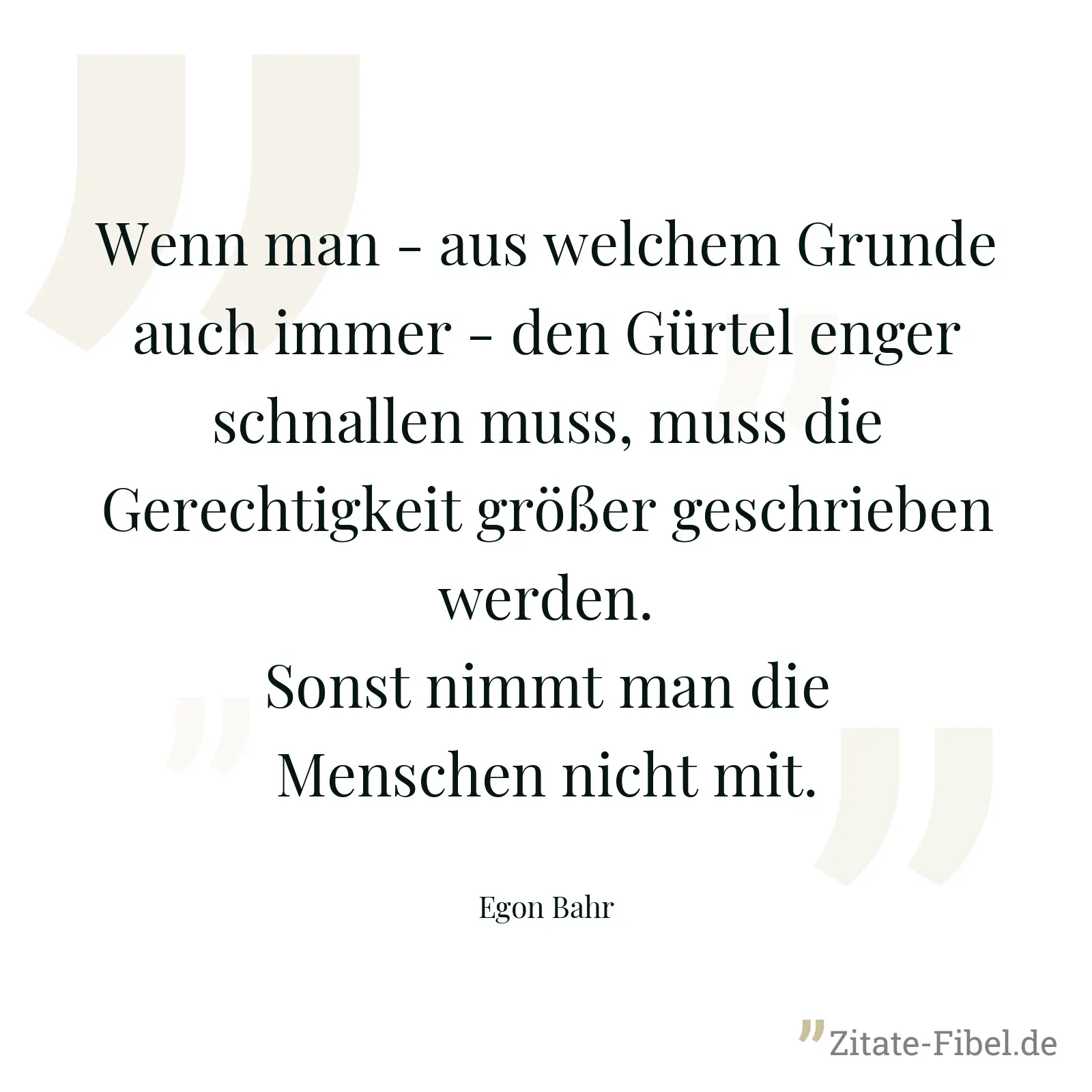 Wenn man - aus welchem Grunde auch immer - den Gürtel enger schnallen muss, muss die Gerechtigkeit größer geschrieben werden. Sonst nimmt man die Menschen nicht mit. - Egon Bahr