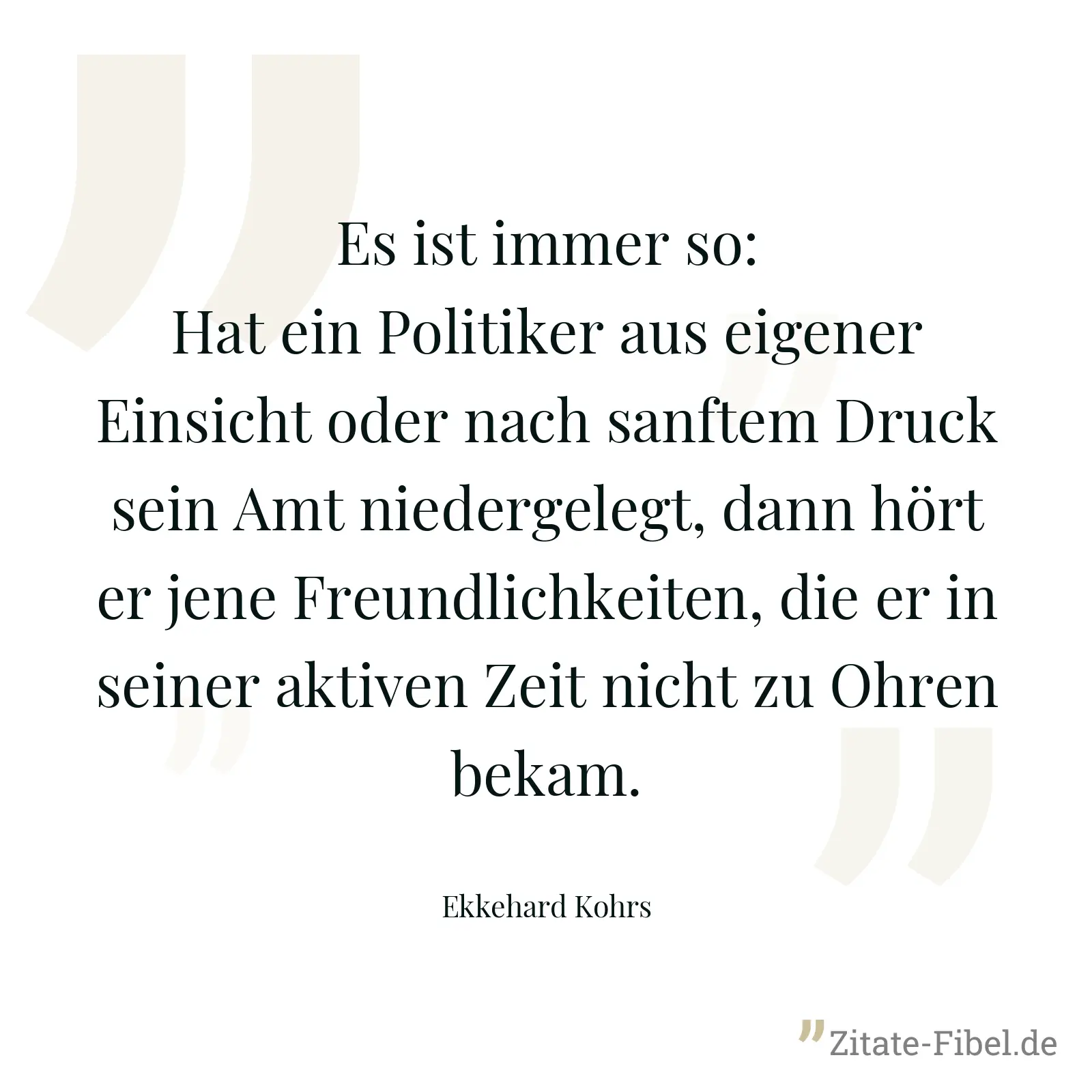 Es ist immer so: Hat ein Politiker aus eigener Einsicht oder nach sanftem Druck sein Amt niedergelegt, dann hört er jene Freundlichkeiten, die er in seiner aktiven Zeit nicht zu Ohren bekam. - Ekkehard Kohrs