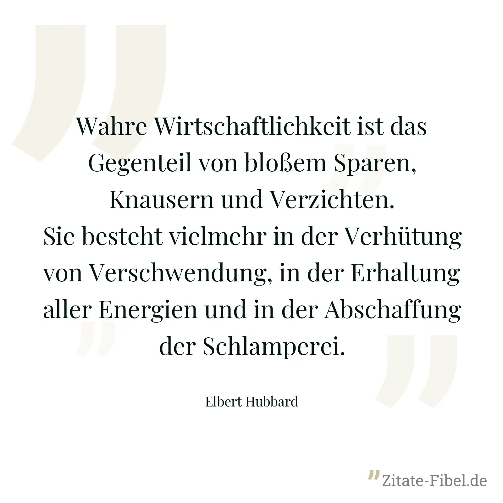 Wahre Wirtschaftlichkeit ist das Gegenteil von bloßem Sparen, Knausern und Verzichten. Sie besteht vielmehr in der Verhütung von Verschwendung, in der Erhaltung aller Energien und in der Abschaffung der Schlamperei. - Elbert Hubbard