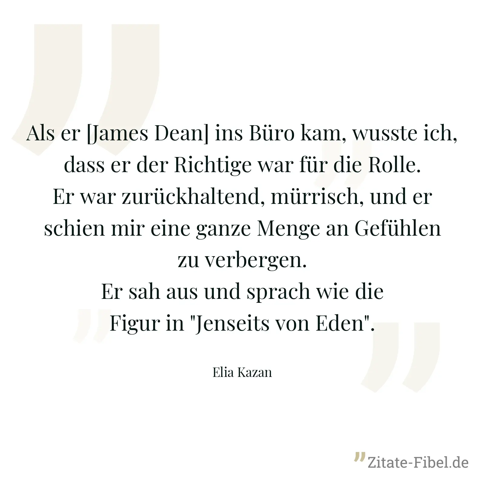 Als er [James Dean] ins Büro kam, wusste ich, dass er der Richtige war für die Rolle. Er war zurückhaltend, mürrisch, und er schien mir eine ganze Menge an Gefühlen zu verbergen. Er sah aus und sprach wie die Figur in "Jenseits von Eden". - Elia Kazan