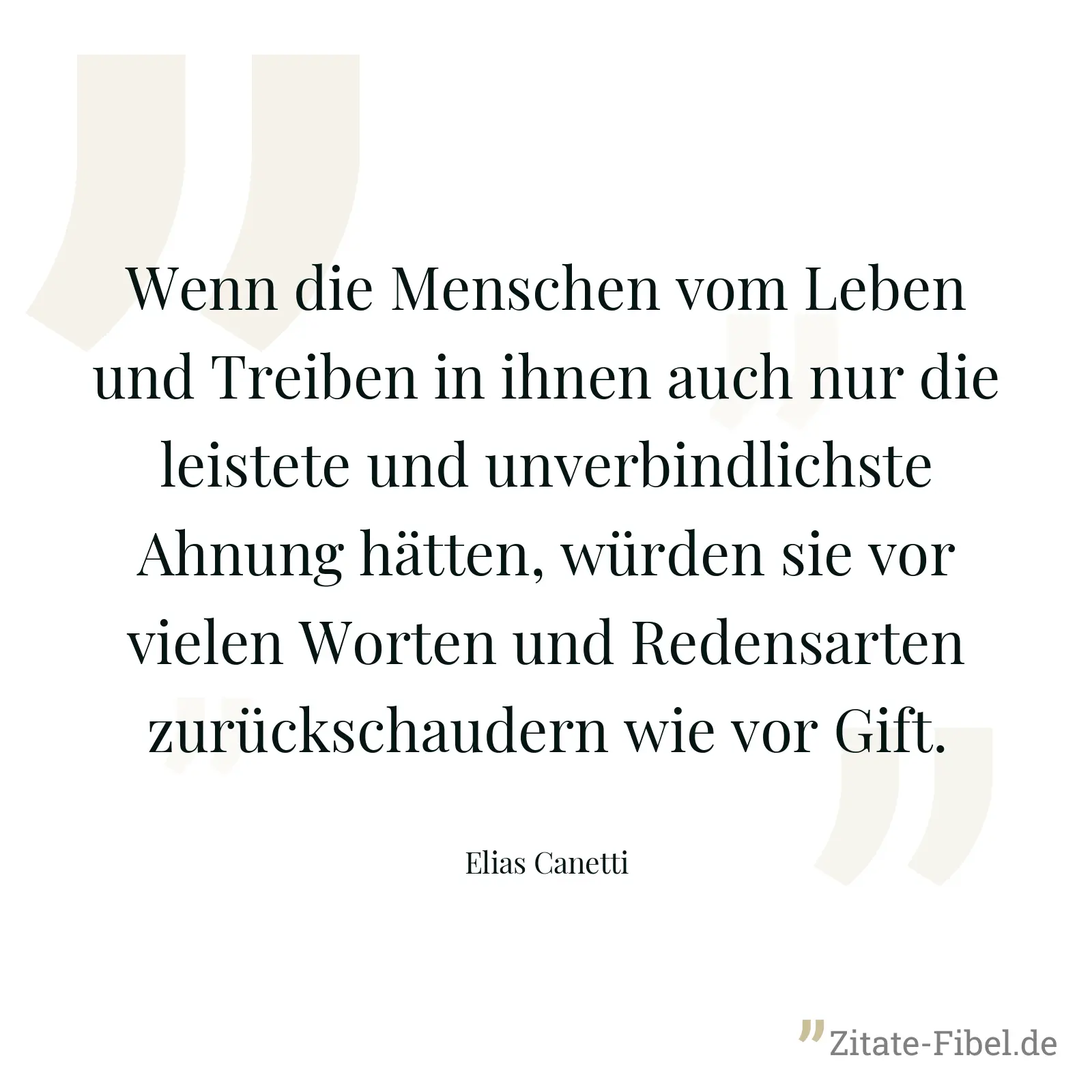 Wenn die Menschen vom Leben und Treiben in ihnen auch nur die leistete und unverbindlichste Ahnung hätten, würden sie vor vielen Worten und Redensarten zurückschaudern wie vor Gift. - Elias Canetti