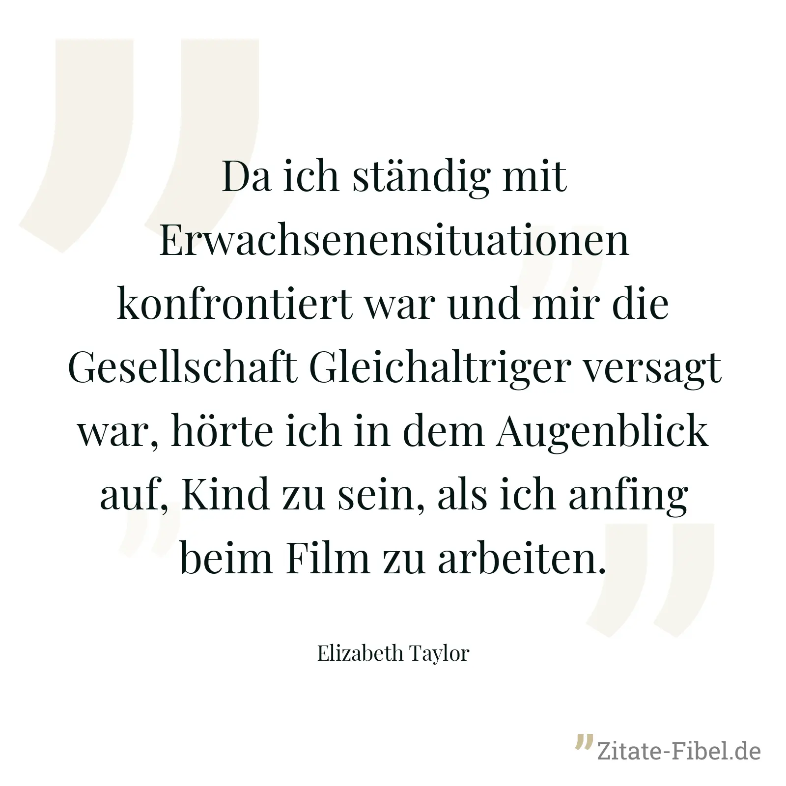Da ich ständig mit Erwachsenensituationen konfrontiert war und mir die Gesellschaft Gleichaltriger versagt war, hörte ich in dem Augenblick auf, Kind zu sein, als ich anfing beim Film zu arbeiten. - Elizabeth Taylor