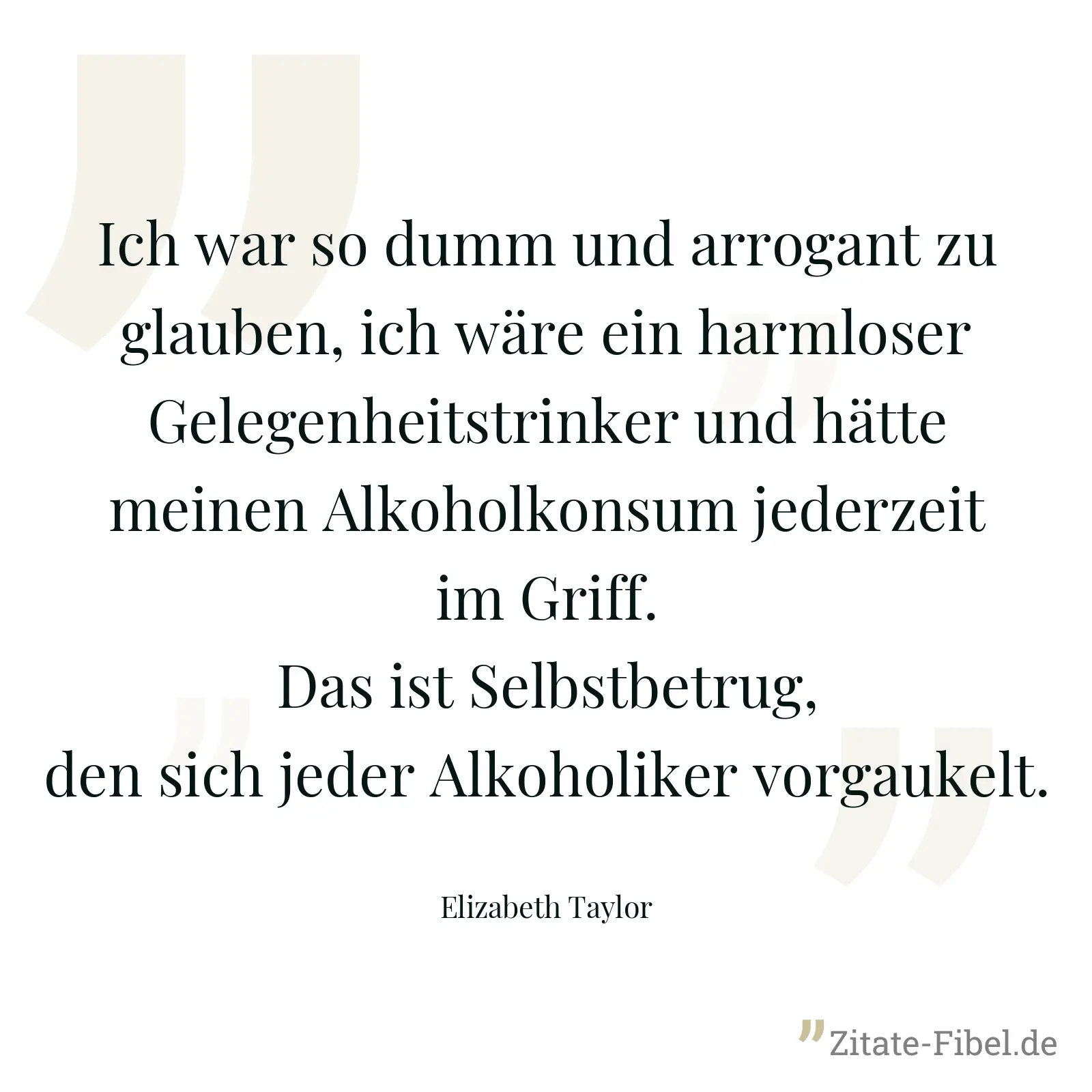 Ich war so dumm und arrogant zu glauben, ich wäre ein harmloser Gelegenheitstrinker und hätte meinen Alkoholkonsum jederzeit im Griff. Das ist Selbstbetrug, den sich jeder Alkoholiker vorgaukelt. - Elizabeth Taylor