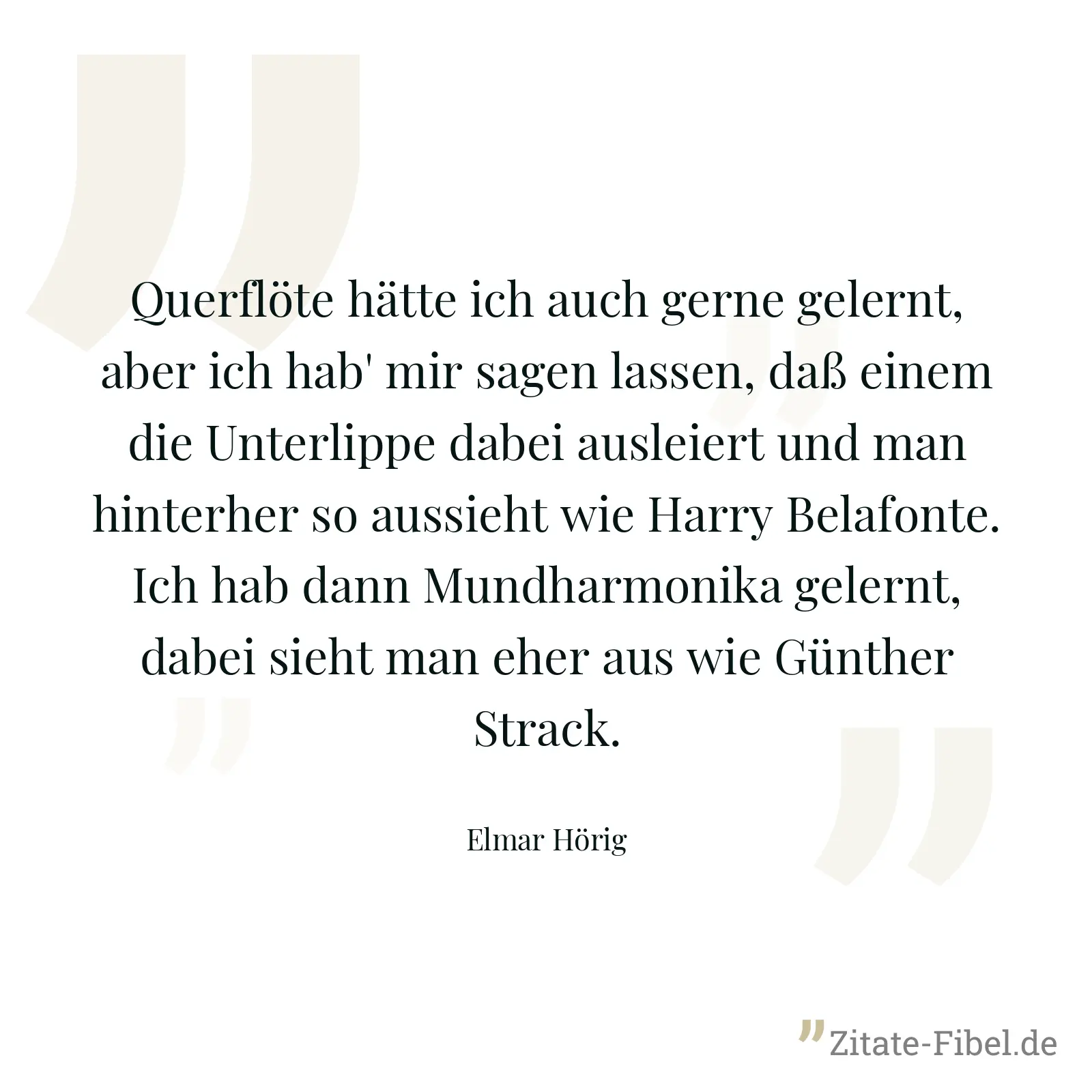 Querflöte hätte ich auch gerne gelernt, aber ich hab' mir sagen lassen, daß einem die Unterlippe dabei ausleiert und man hinterher so aussieht wie Harry Belafonte. Ich hab dann Mundharmonika gelernt, dabei sieht man eher aus wie Günther Strack. - Elmar Hörig