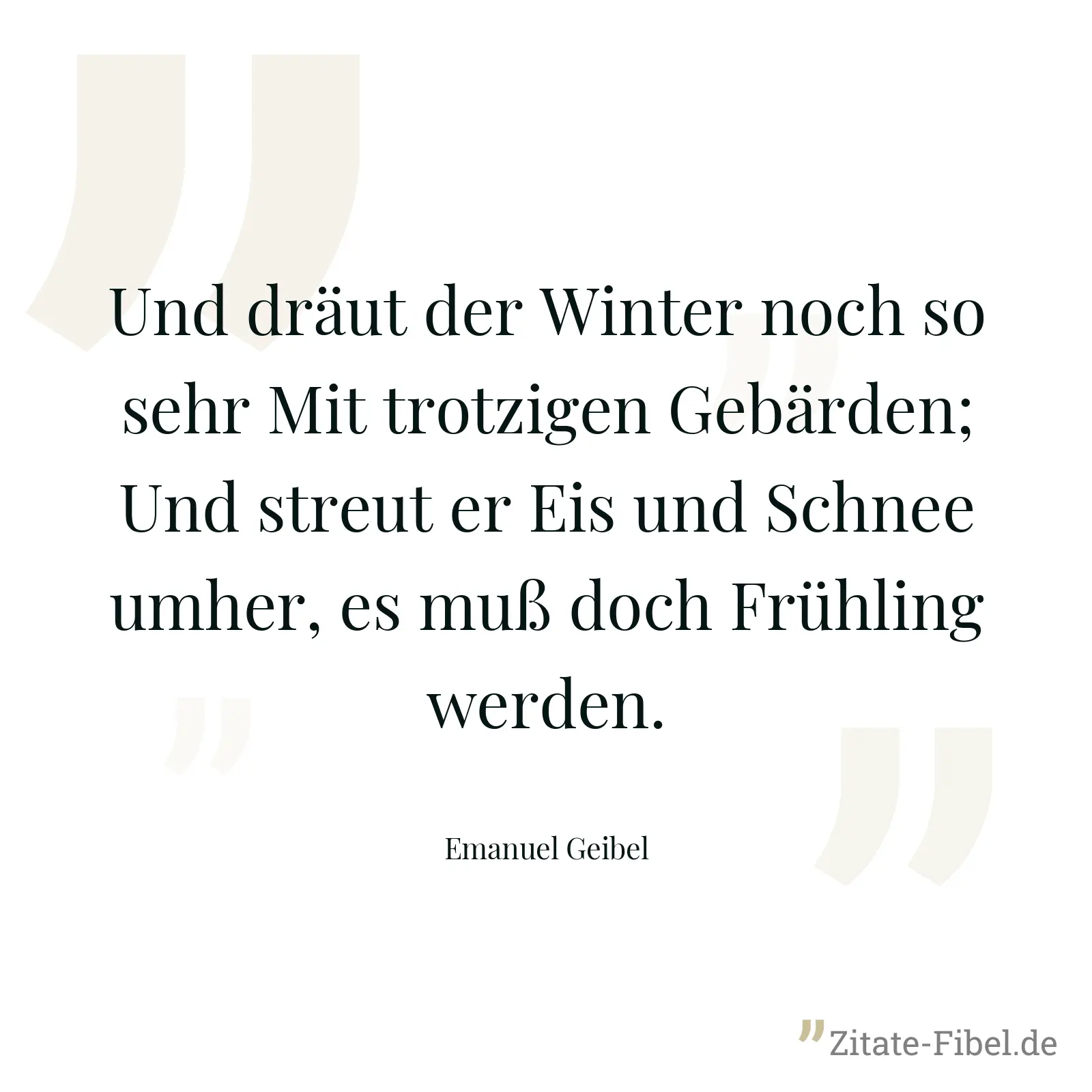Und dräut der Winter noch so sehr Mit trotzigen Gebärden; Und streut er Eis und Schnee umher, es muß doch Frühling werden. - Emanuel Geibel