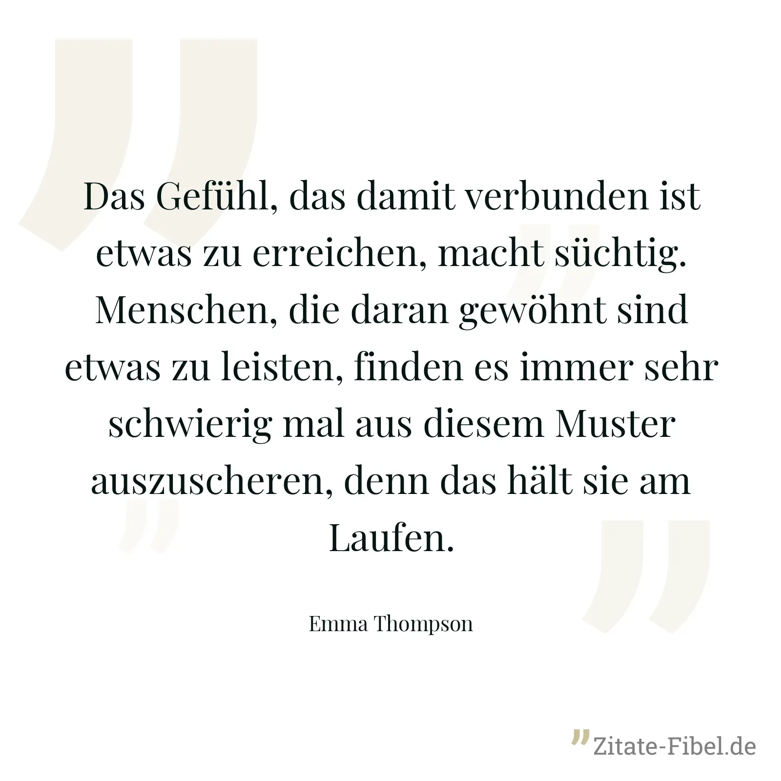 Das Gefühl, das damit verbunden ist etwas zu erreichen, macht süchtig. Menschen, die daran gewöhnt sind etwas zu leisten, finden es immer sehr schwierig mal aus diesem Muster auszuscheren, denn das hält sie am Laufen. - Emma Thompson