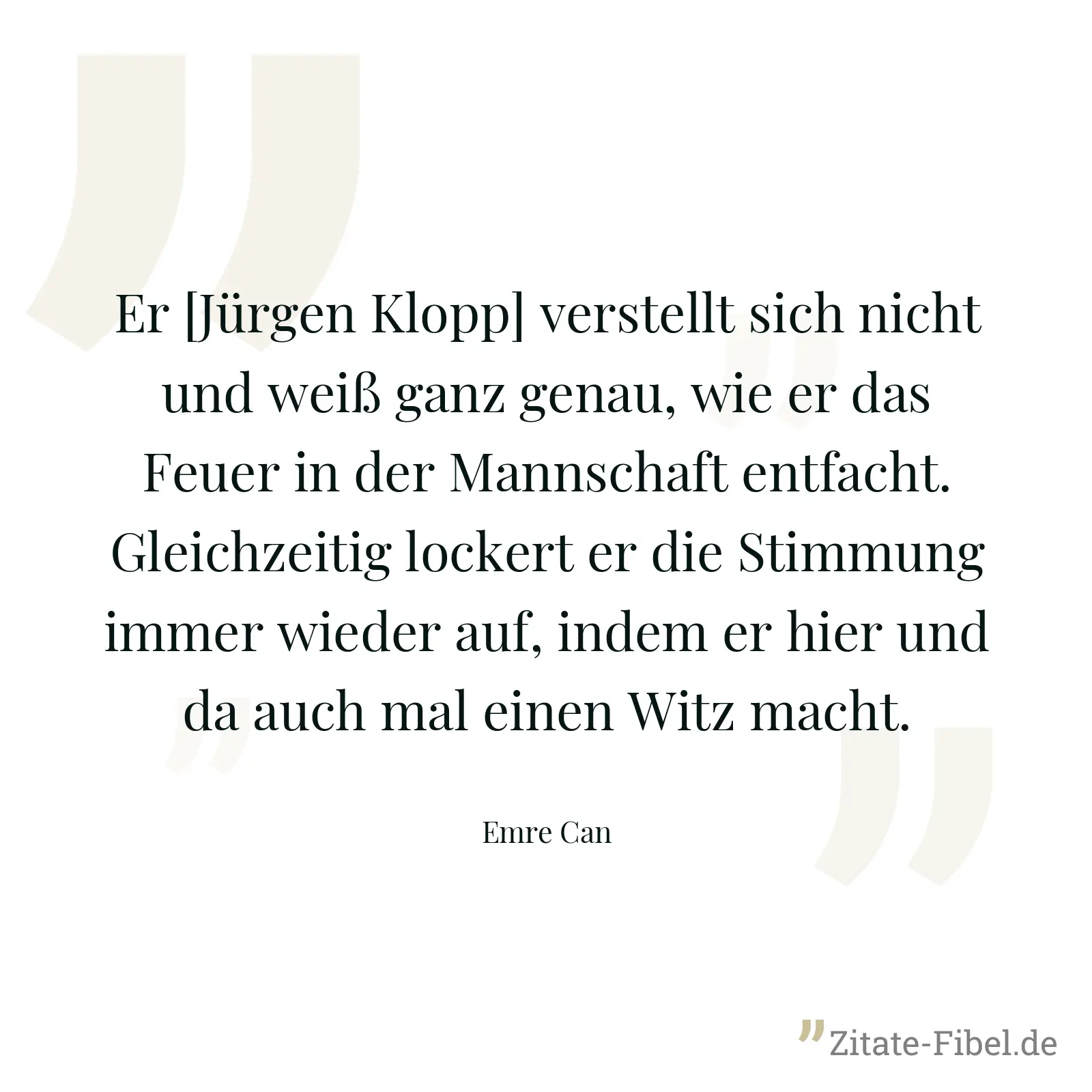 Er [Jürgen Klopp] verstellt sich nicht und weiß ganz genau, wie er das Feuer in der Mannschaft entfacht. Gleichzeitig lockert er die Stimmung immer wieder auf, indem er hier und da auch mal einen Witz macht. - Emre Can