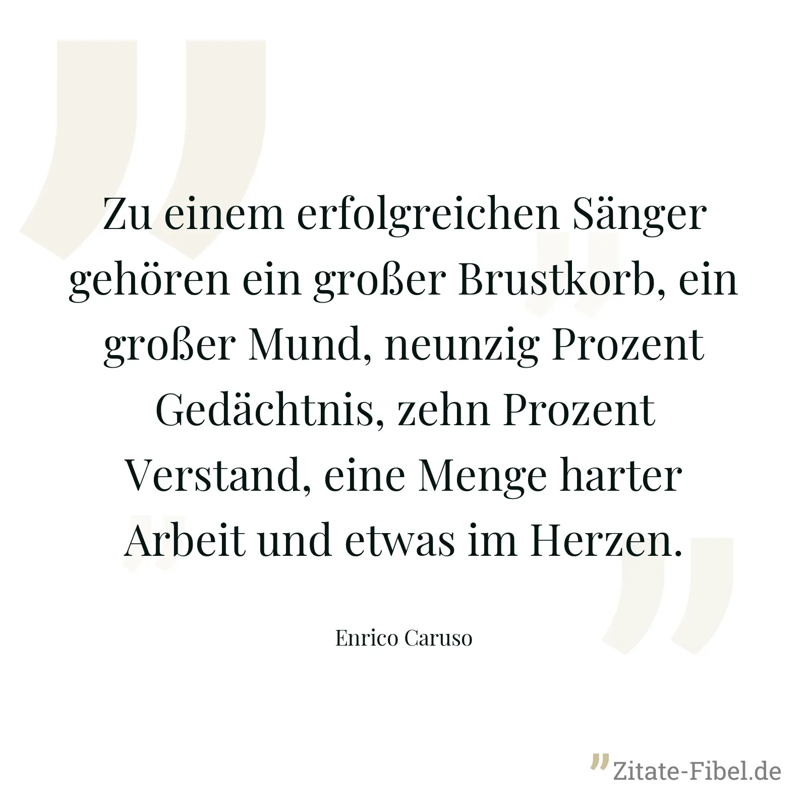 Zu einem erfolgreichen Sänger gehören ein großer Brustkorb, ein großer Mund, neunzig Prozent Gedächtnis, zehn Prozent Verstand, eine Menge harter Arbeit und etwas im Herzen. - Enrico Caruso