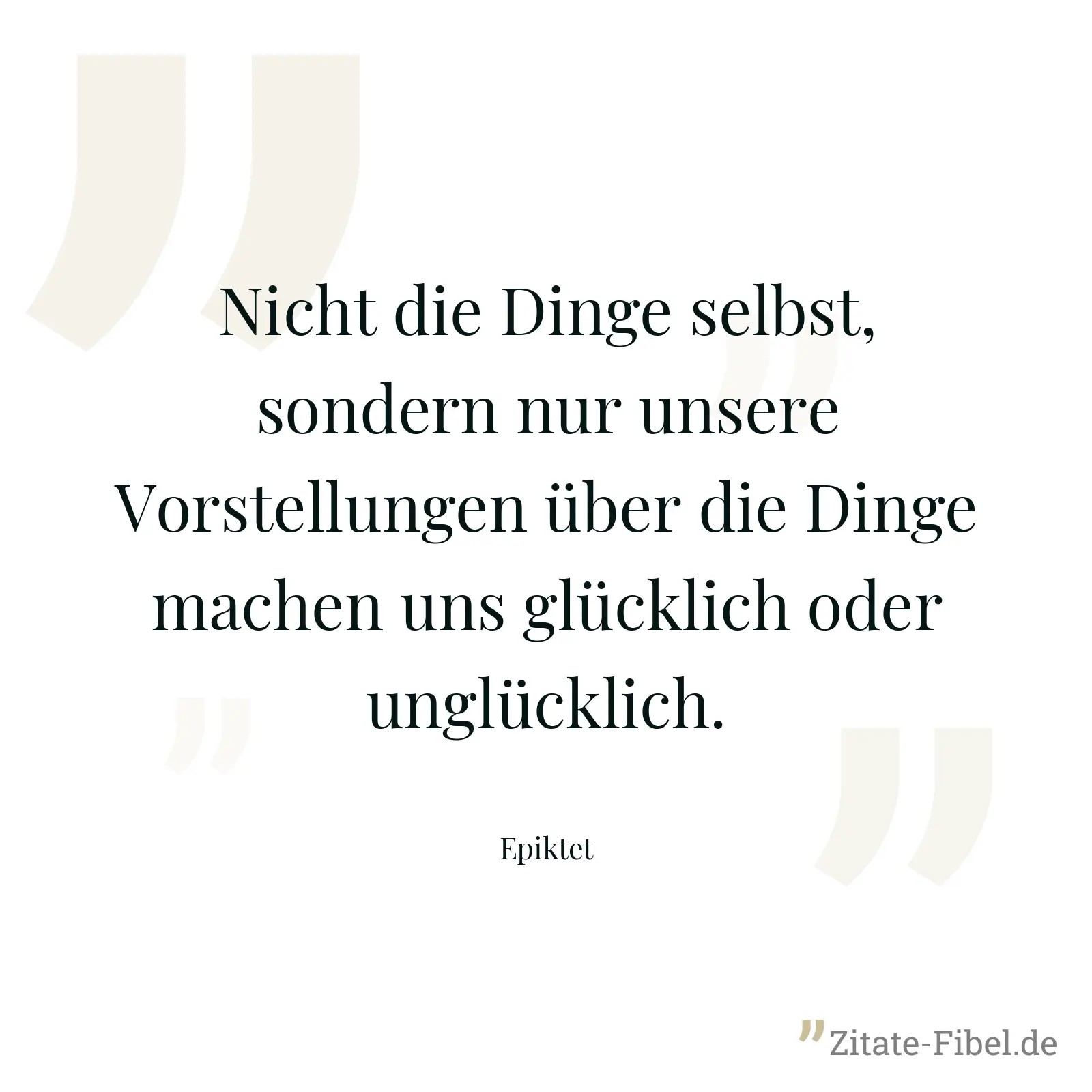 Nicht die Dinge selbst, sondern nur unsere Vorstellungen über die Dinge machen uns glücklich oder unglücklich. - Epiktet