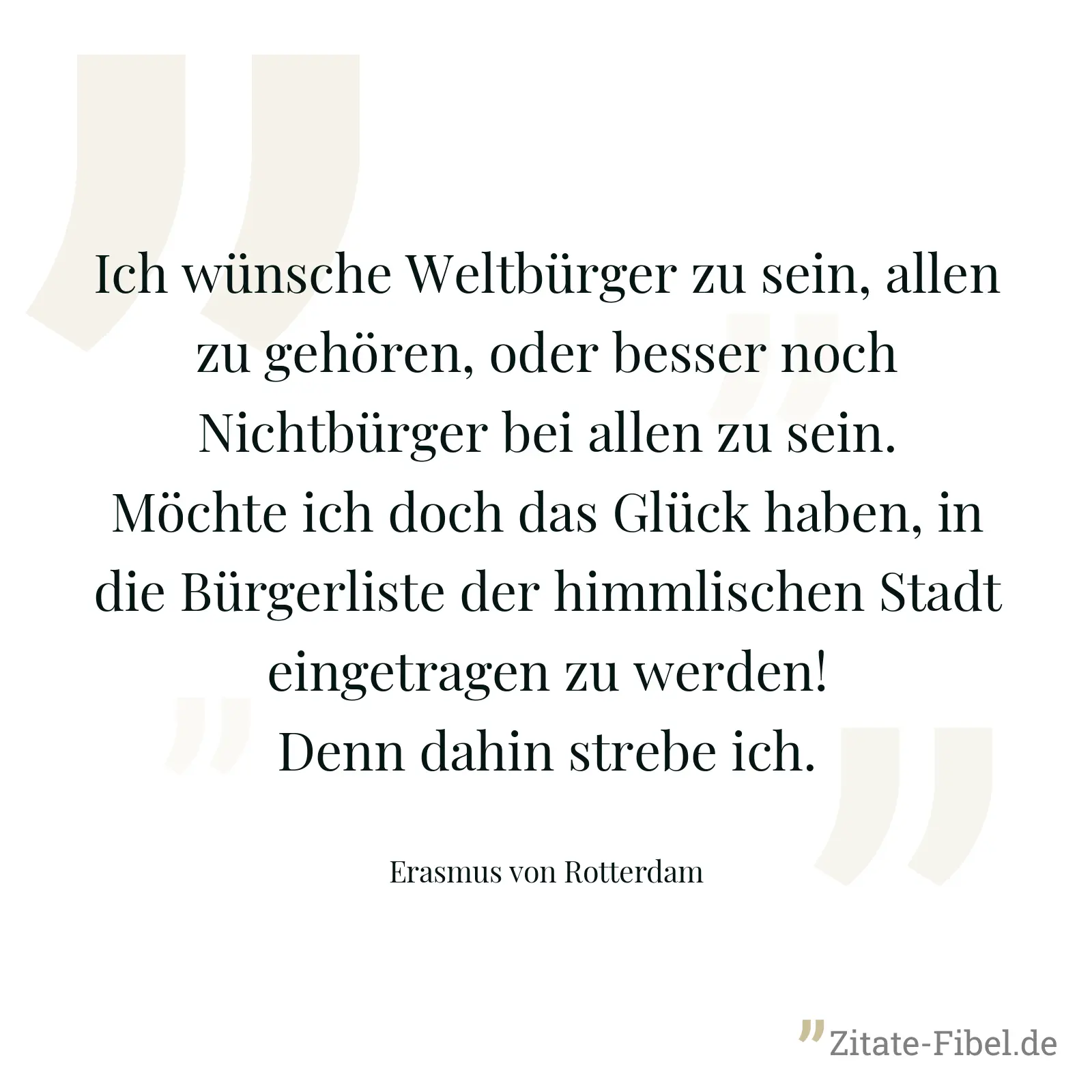Ich wünsche Weltbürger zu sein, allen zu gehören, oder besser noch Nichtbürger bei allen zu sein. Möchte ich doch das Glück haben, in die Bürgerliste der himmlischen Stadt eingetragen zu werden! Denn dahin strebe ich. - Erasmus von Rotterdam