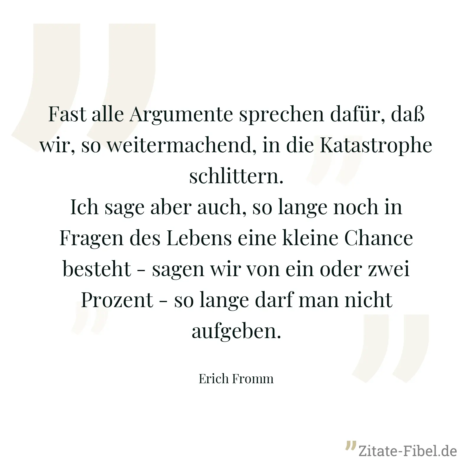Fast alle Argumente sprechen dafür, daß wir, so weitermachend, in die Katastrophe schlittern. Ich sage aber auch, so lange noch in Fragen des Lebens eine kleine Chance besteht - sagen wir von ein oder zwei Prozent - so lange darf man nicht aufgeben. - Erich Fromm