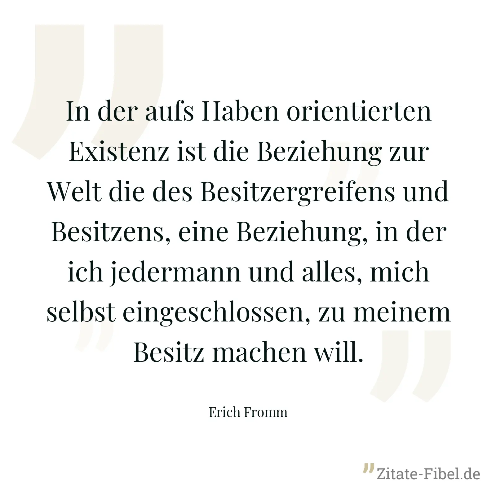 In der aufs Haben orientierten Existenz ist die Beziehung zur Welt die des Besitzergreifens und Besitzens, eine Beziehung, in der ich jedermann und alles, mich selbst eingeschlossen, zu meinem Besitz machen will. - Erich Fromm