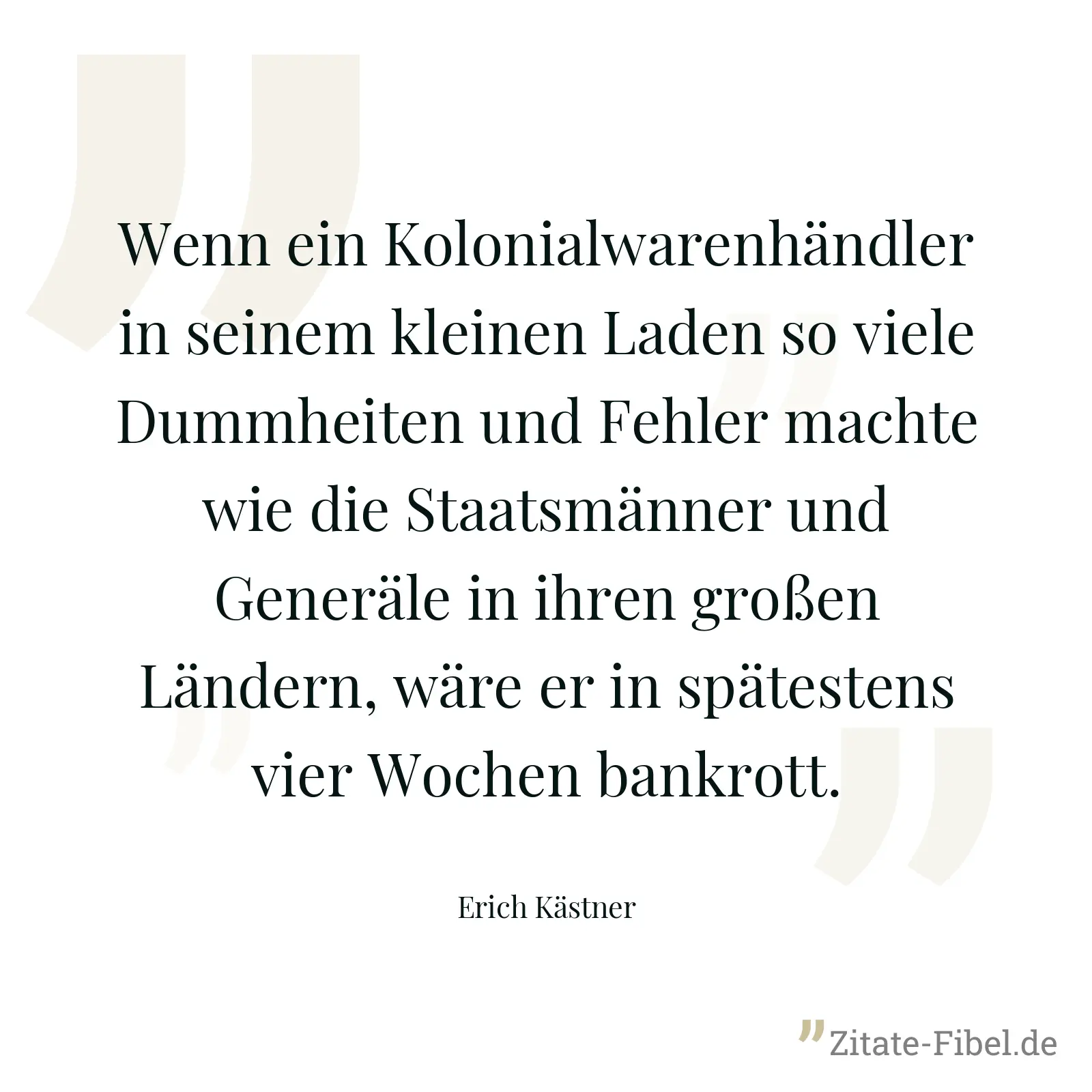 Wenn ein Kolonialwarenhändler in seinem kleinen Laden so viele Dummheiten und Fehler machte wie die Staatsmänner und Generäle in ihren großen Ländern, wäre er in spätestens vier Wochen bankrott. - Erich Kästner